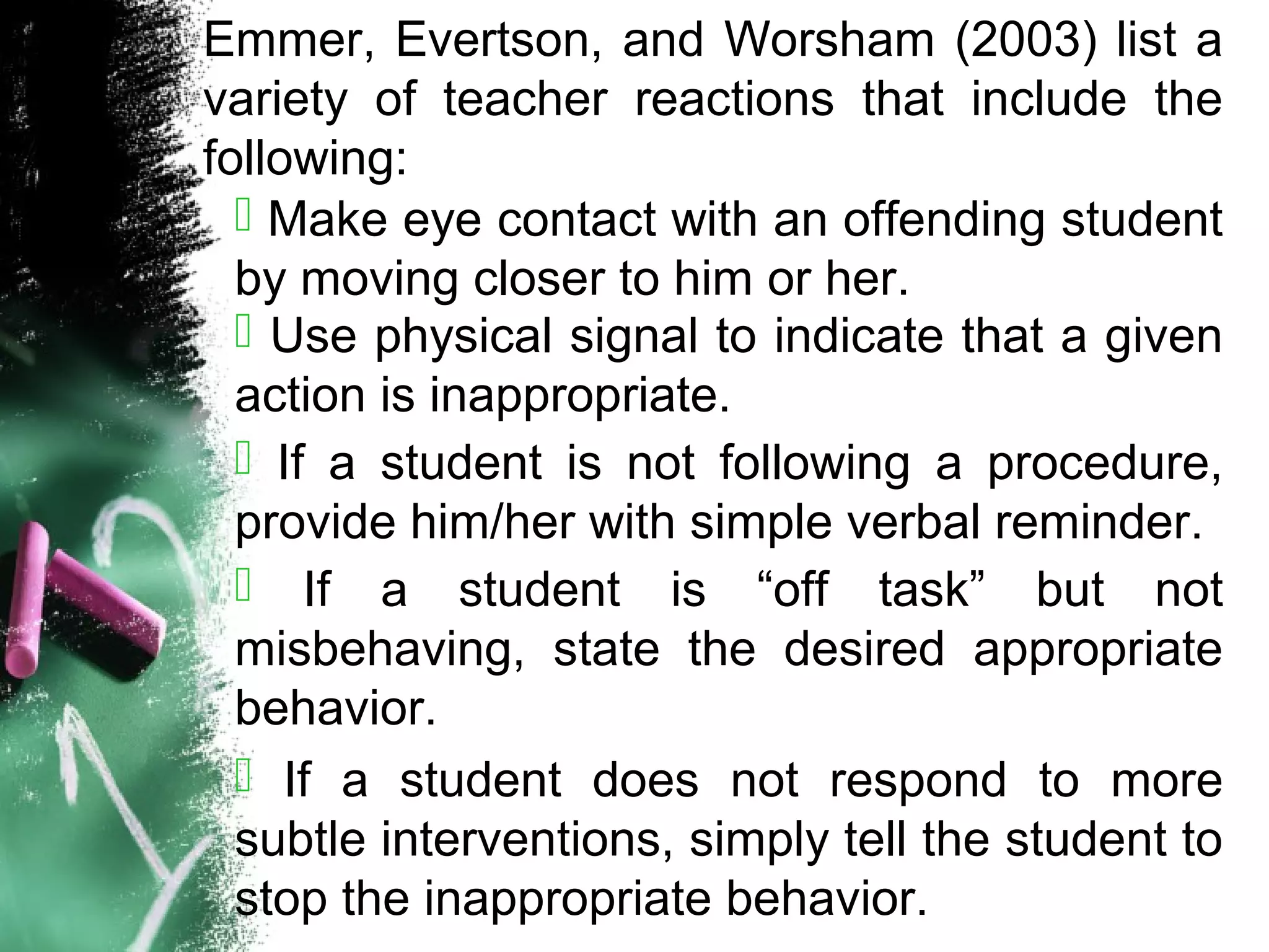 Emmer, Evertson, and Worsham (2003) list a
variety of teacher reactions that include the
following:
 Make eye contact with an offending student
by moving closer to him or her.
 Use physical signal to indicate that a given
action is inappropriate.
 If a student is not following a procedure,
provide him/her with simple verbal reminder.
 If a student is “off task” but not
misbehaving, state the desired appropriate
behavior.
 If a student does not respond to more
subtle interventions, simply tell the student to
stop the inappropriate behavior.
 