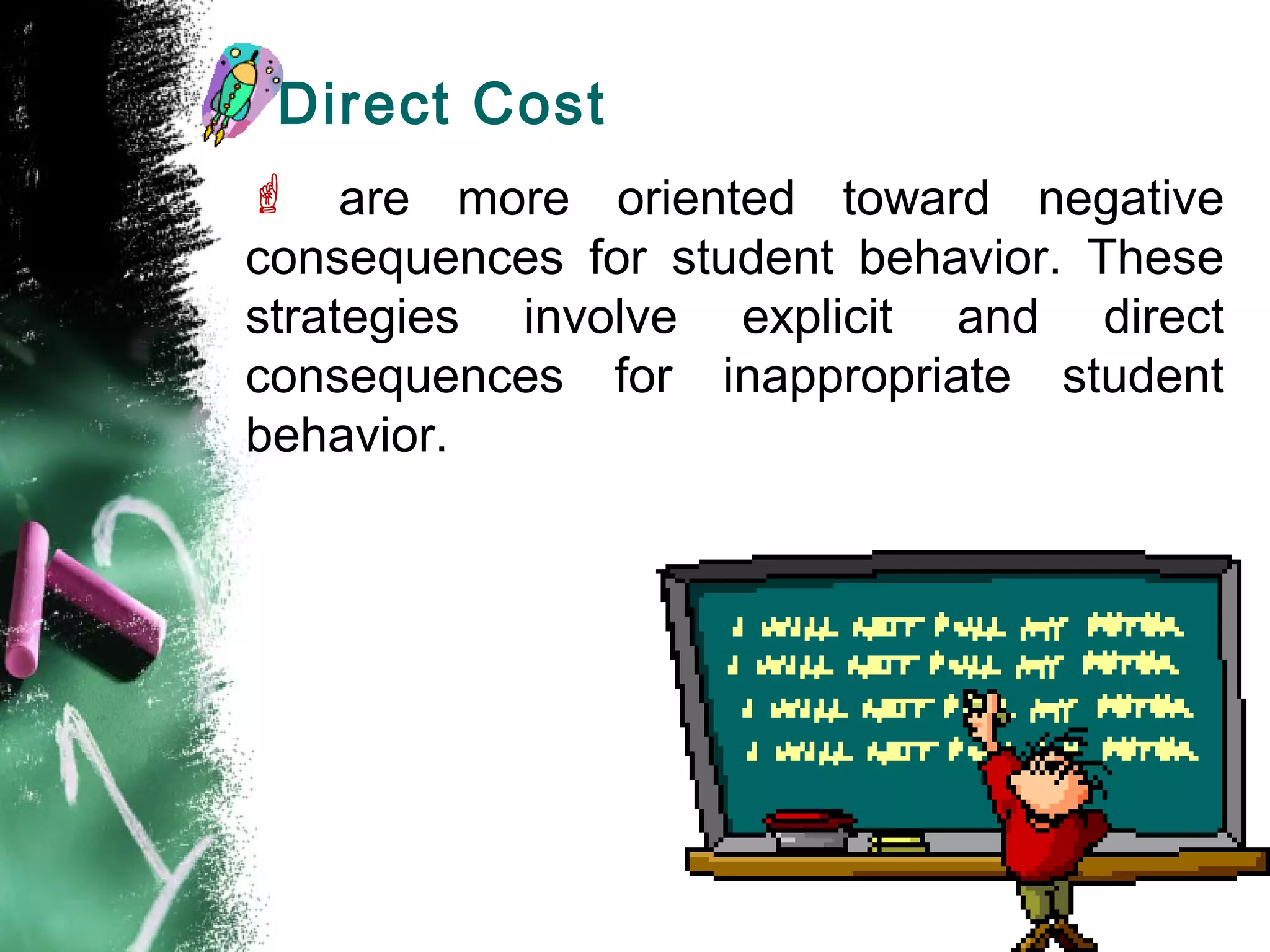 Direct Cost
 are more oriented toward negative
consequences for student behavior. These
strategies involve explicit and direct
consequences for inappropriate student
behavior.
 