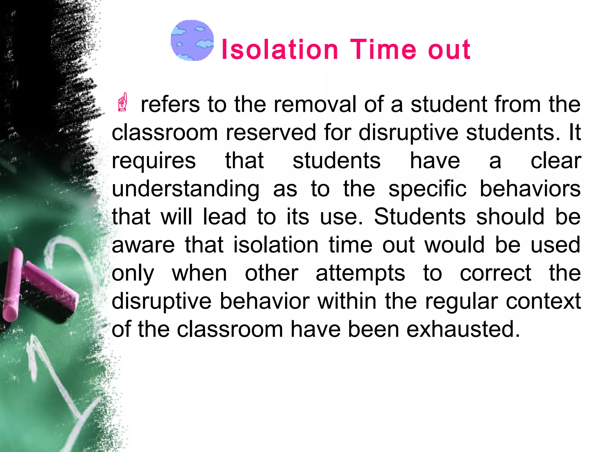 Isolation Time out
 refers to the removal of a student from the
classroom reserved for disruptive students. It
requires that students have a clear
understanding as to the specific behaviors
that will lead to its use. Students should be
aware that isolation time out would be used
only when other attempts to correct the
disruptive behavior within the regular context
of the classroom have been exhausted.
 