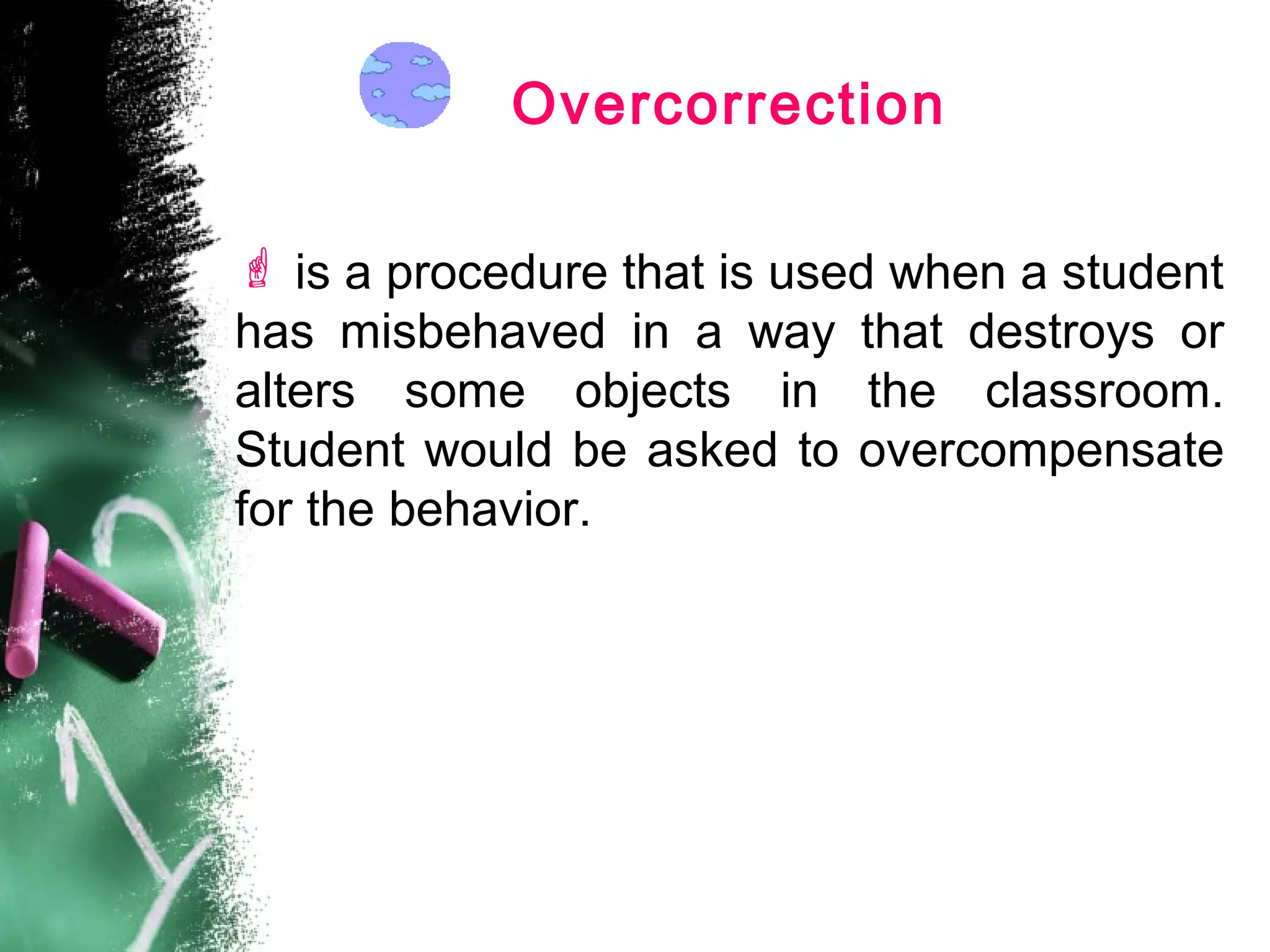 Overcorrection
 is a procedure that is used when a student
has misbehaved in a way that destroys or
alters some objects in the classroom.
Student would be asked to overcompensate
for the behavior.
 