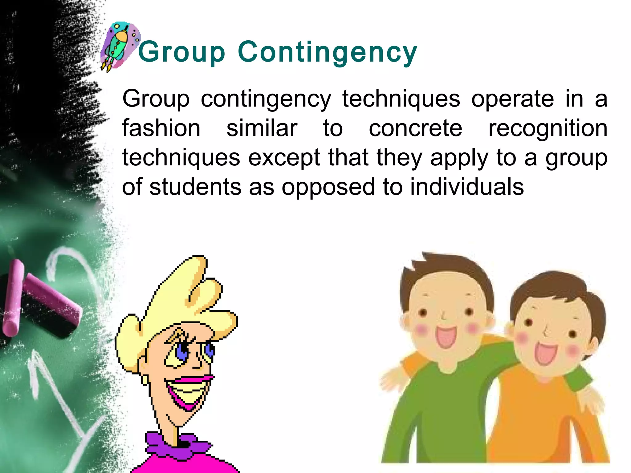 Group Contingency
Group contingency techniques operate in a
fashion similar to concrete recognition
techniques except that they apply to a group
of students as opposed to individuals
 