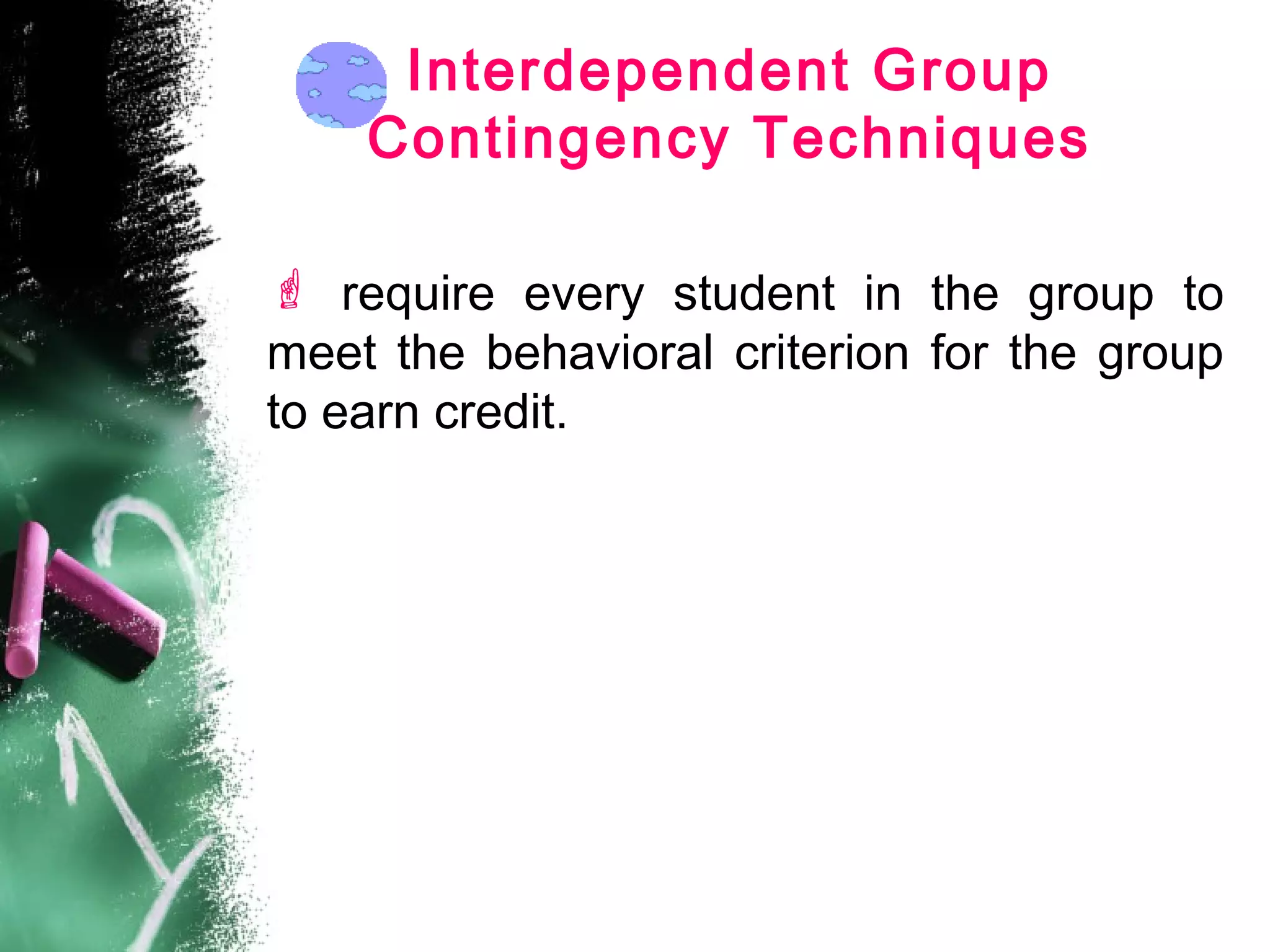 Interdependent Group
Contingency Techniques
 require every student in the group to
meet the behavioral criterion for the group
to earn credit.
 