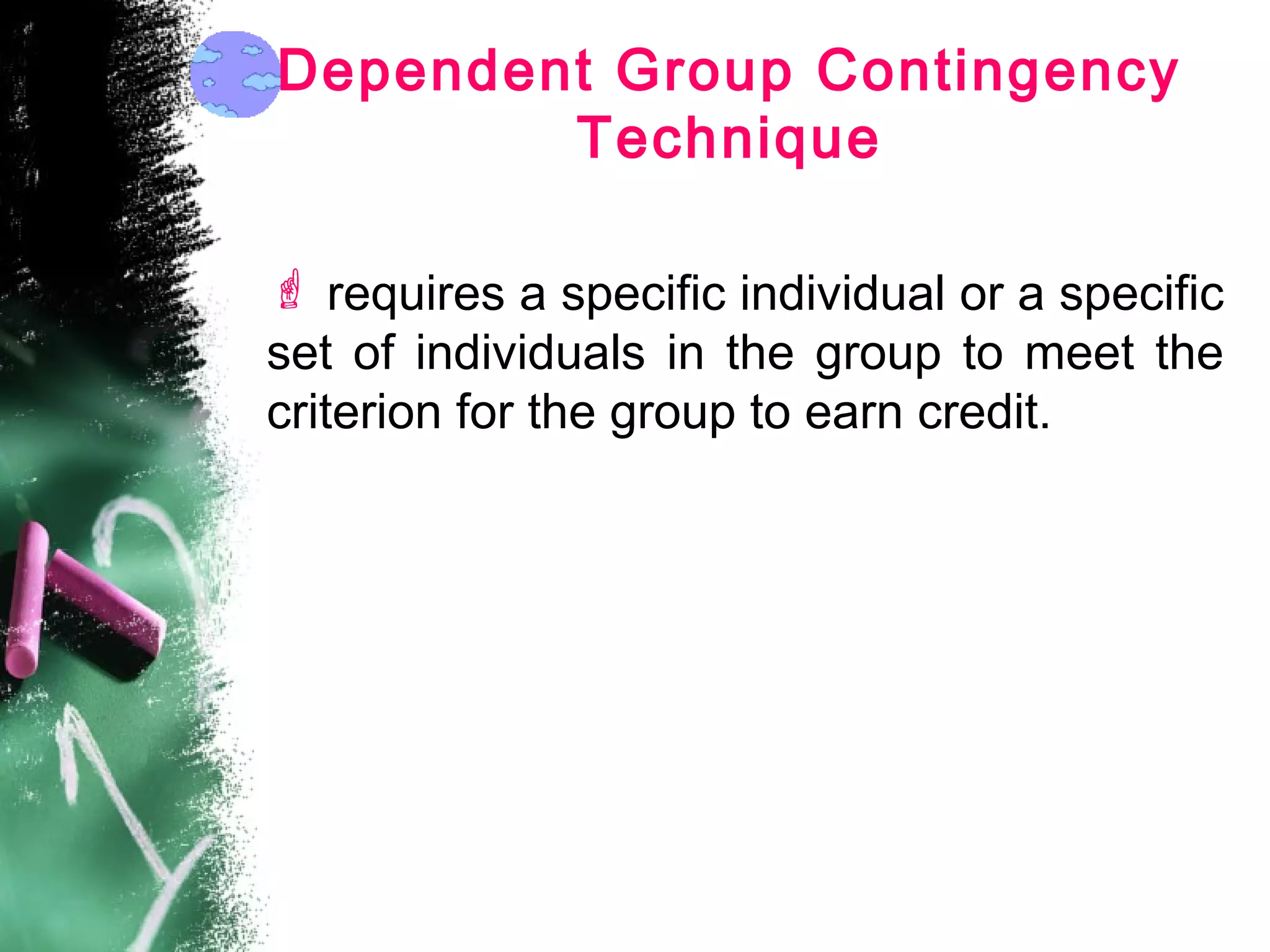 Dependent Group Contingency
Technique
 requires a specific individual or a specific
set of individuals in the group to meet the
criterion for the group to earn credit.
 