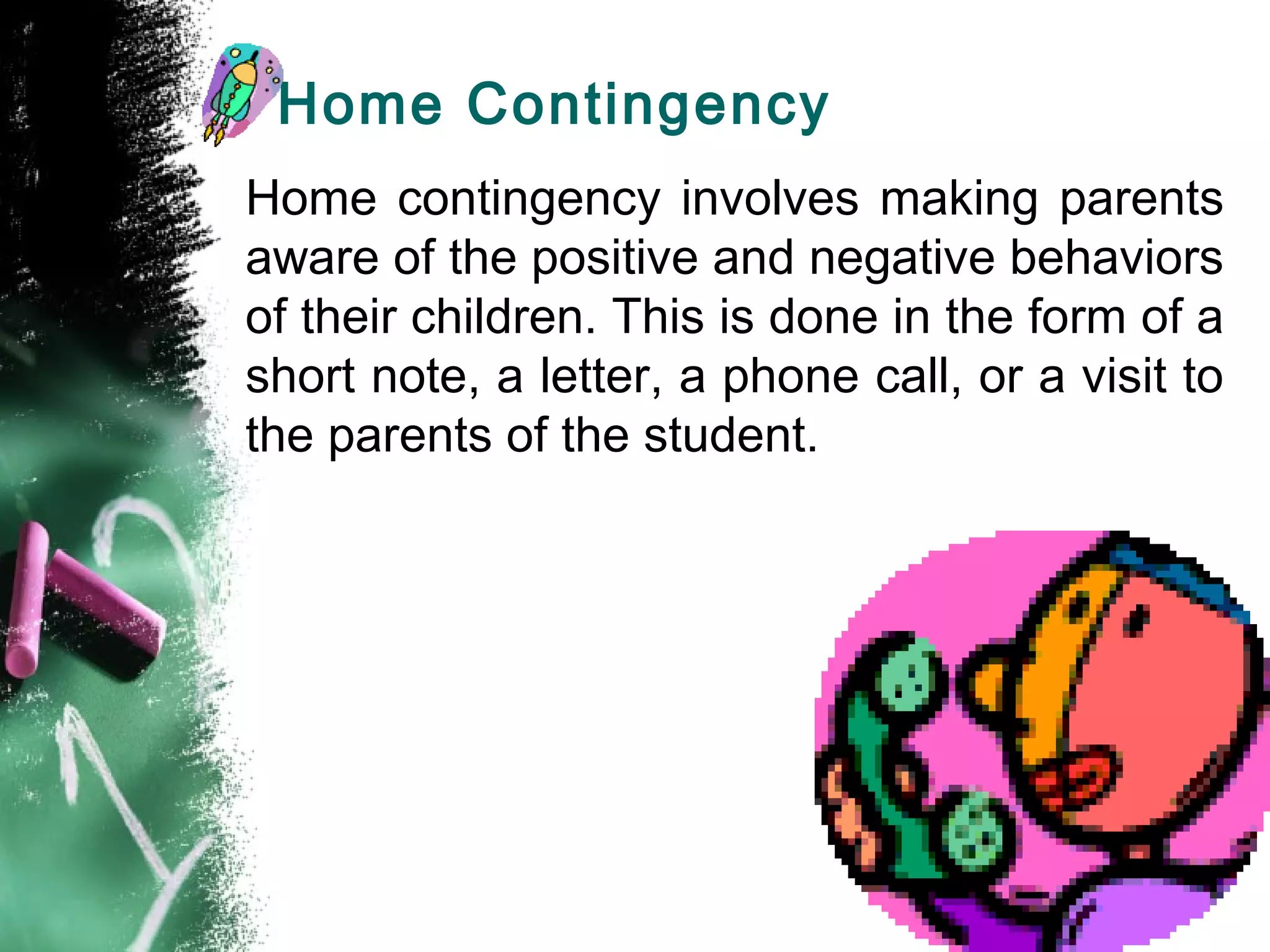 Home Contingency
Home contingency involves making parents
aware of the positive and negative behaviors
of their children. This is done in the form of a
short note, a letter, a phone call, or a visit to
the parents of the student.
 