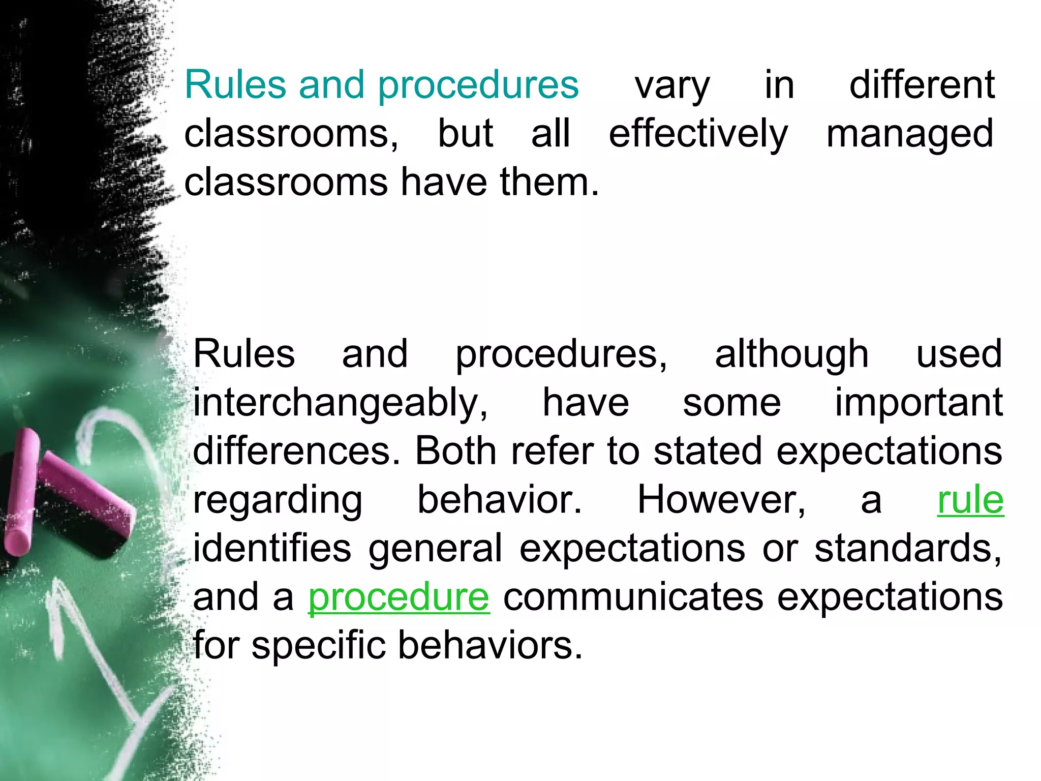 Rules and procedures vary in different
classrooms, but all effectively managed
classrooms have them.
Rules and procedures, although used
interchangeably, have some important
differences. Both refer to stated expectations
regarding behavior. However, a rule
identifies general expectations or standards,
and a procedure communicates expectations
for specific behaviors.
 
