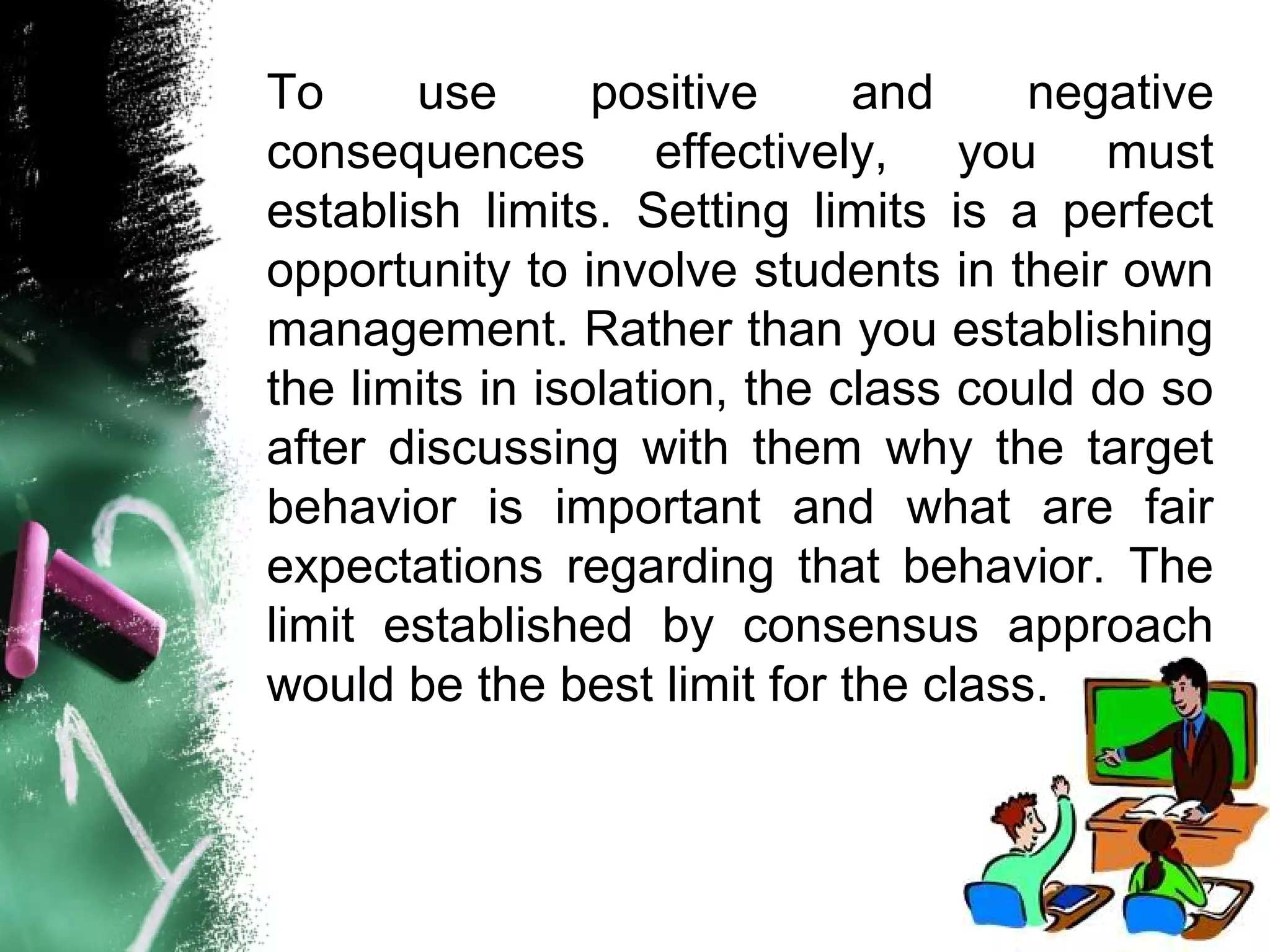 To use positive and negative
consequences effectively, you must
establish limits. Setting limits is a perfect
opportunity to involve students in their own
management. Rather than you establishing
the limits in isolation, the class could do so
after discussing with them why the target
behavior is important and what are fair
expectations regarding that behavior. The
limit established by consensus approach
would be the best limit for the class.
 