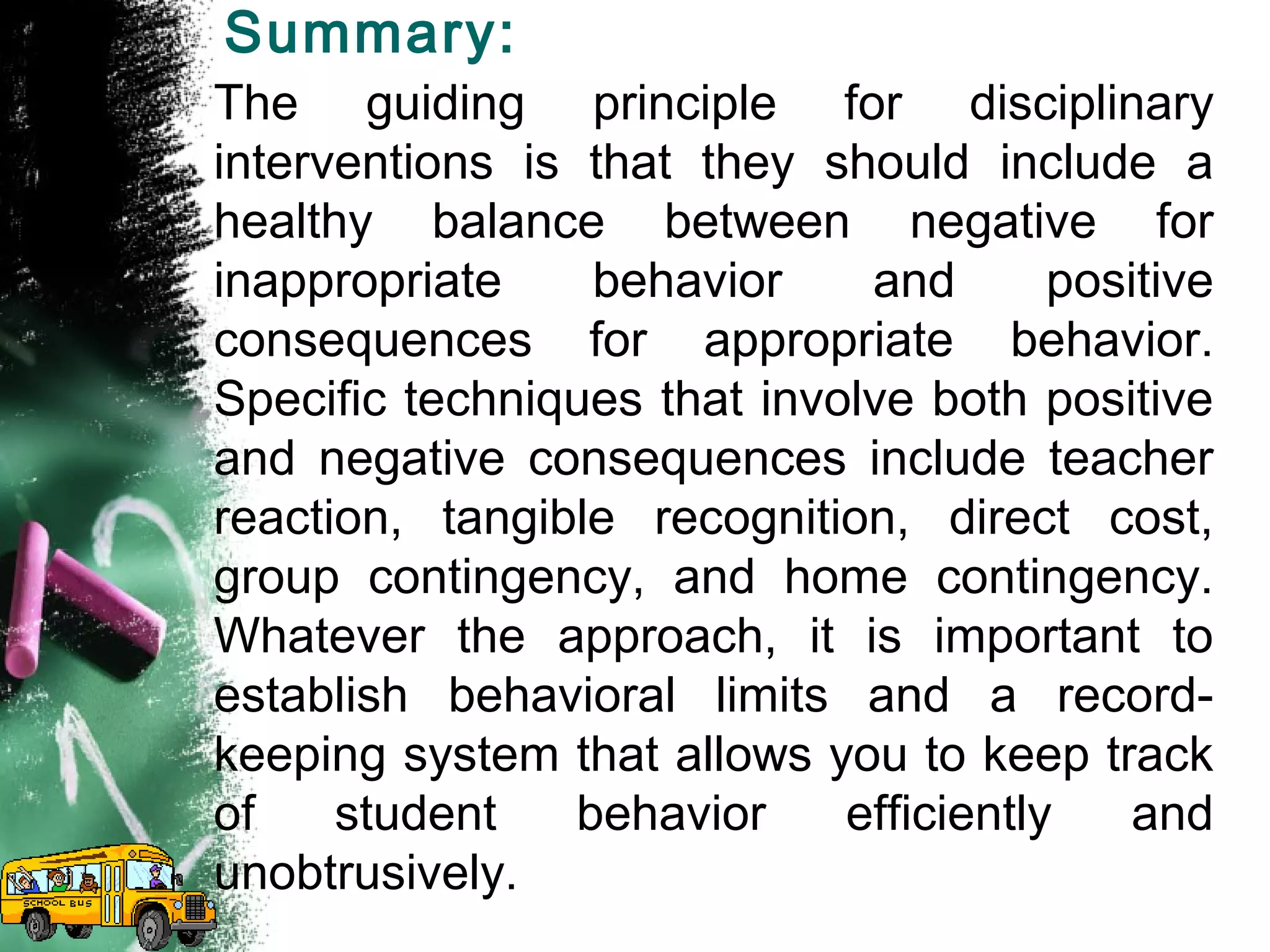 Summary:
The guiding principle for disciplinary
interventions is that they should include a
healthy balance between negative for
inappropriate behavior and positive
consequences for appropriate behavior.
Specific techniques that involve both positive
and negative consequences include teacher
reaction, tangible recognition, direct cost,
group contingency, and home contingency.
Whatever the approach, it is important to
establish behavioral limits and a record-
keeping system that allows you to keep track
of student behavior efficiently and
unobtrusively.
 