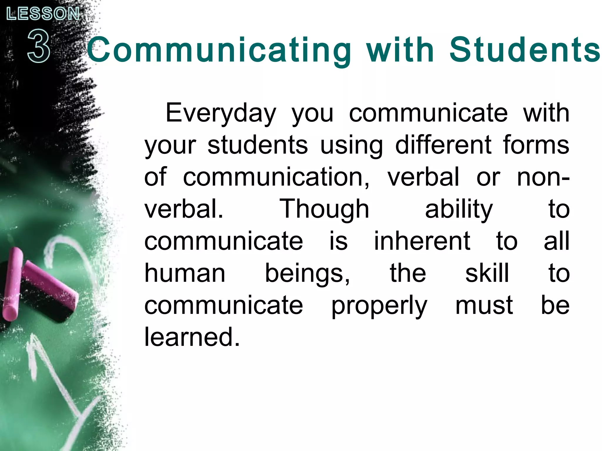 Communicating with Students
Everyday you communicate with
your students using different forms
of communication, verbal or non-
verbal. Though ability to
communicate is inherent to all
human beings, the skill to
communicate properly must be
learned.
 