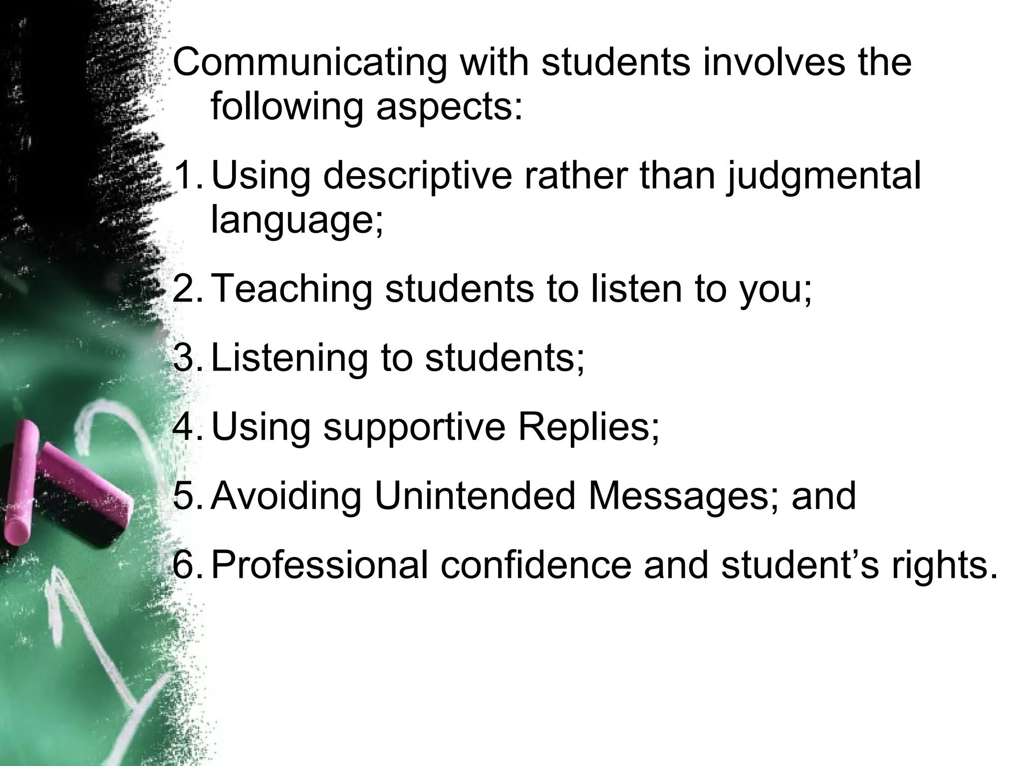 Communicating with students involves the
following aspects:
1.Using descriptive rather than judgmental
language;
2.Teaching students to listen to you;
3.Listening to students;
4.Using supportive Replies;
5.Avoiding Unintended Messages; and
6.Professional confidence and student’s rights.
 
