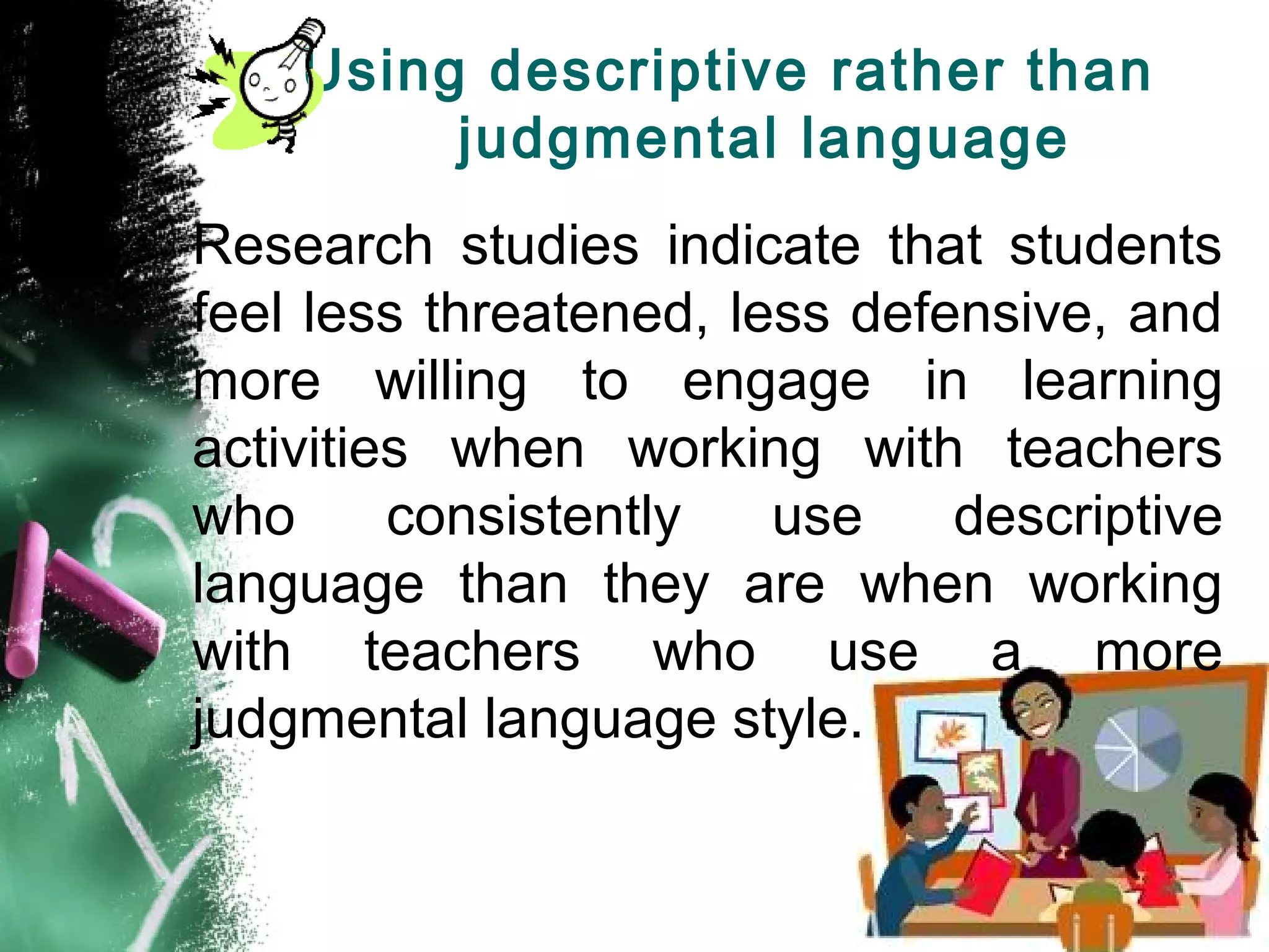 Using descriptive rather than
judgmental language
Research studies indicate that students
feel less threatened, less defensive, and
more willing to engage in learning
activities when working with teachers
who consistently use descriptive
language than they are when working
with teachers who use a more
judgmental language style.
 