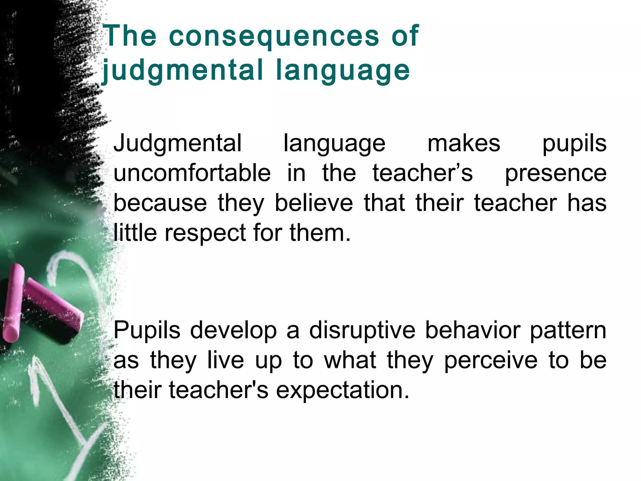 The consequences of
judgmental language
Judgmental language makes pupils
uncomfortable in the teacher’s presence
because they believe that their teacher has
little respect for them.
Pupils develop a disruptive behavior pattern
as they live up to what they perceive to be
their teacher's expectation.
 
