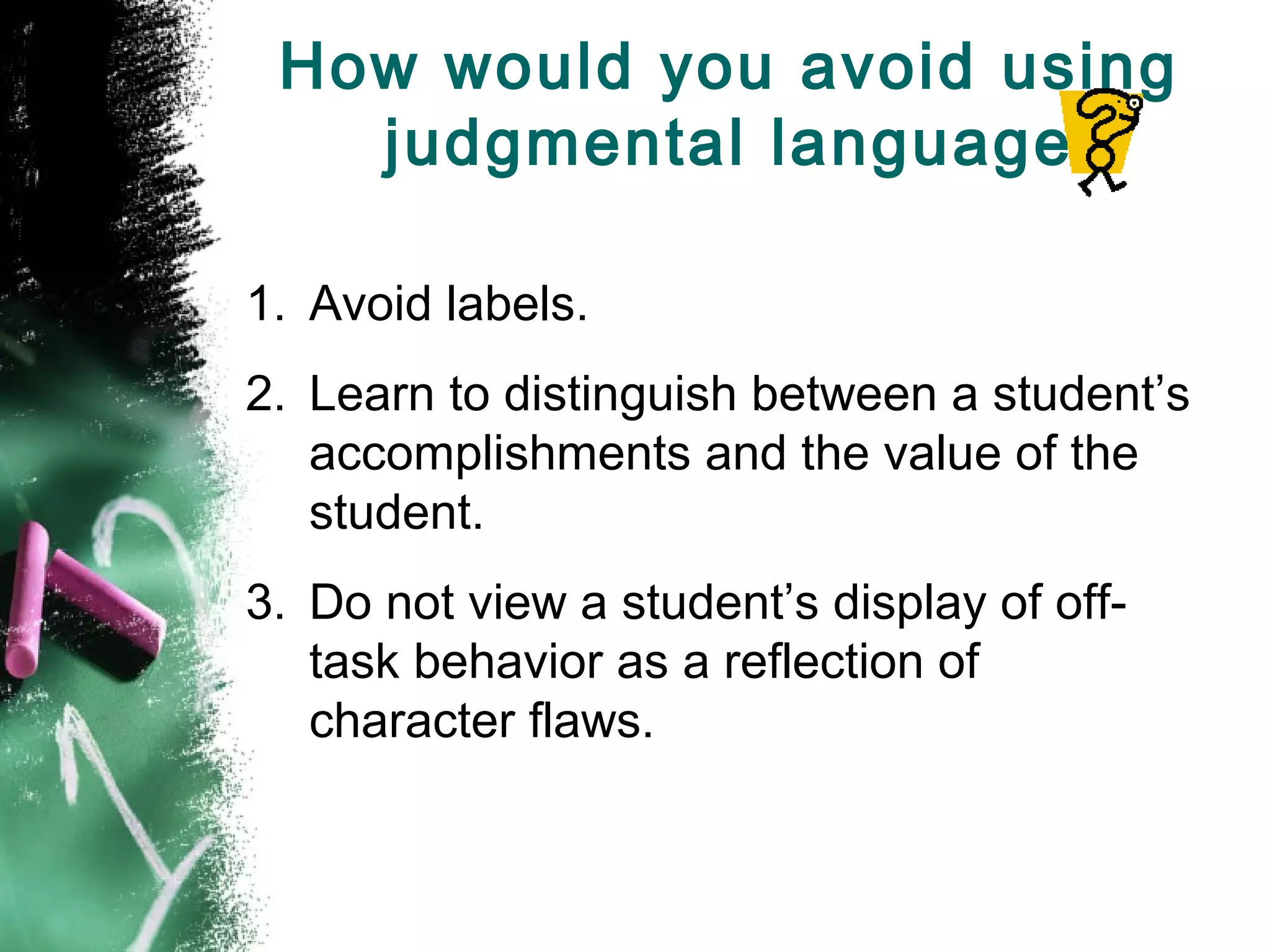 How would you avoid using
judgmental language
1. Avoid labels.
2. Learn to distinguish between a student’s
accomplishments and the value of the
student.
3. Do not view a student’s display of off-
task behavior as a reflection of
character flaws.
 