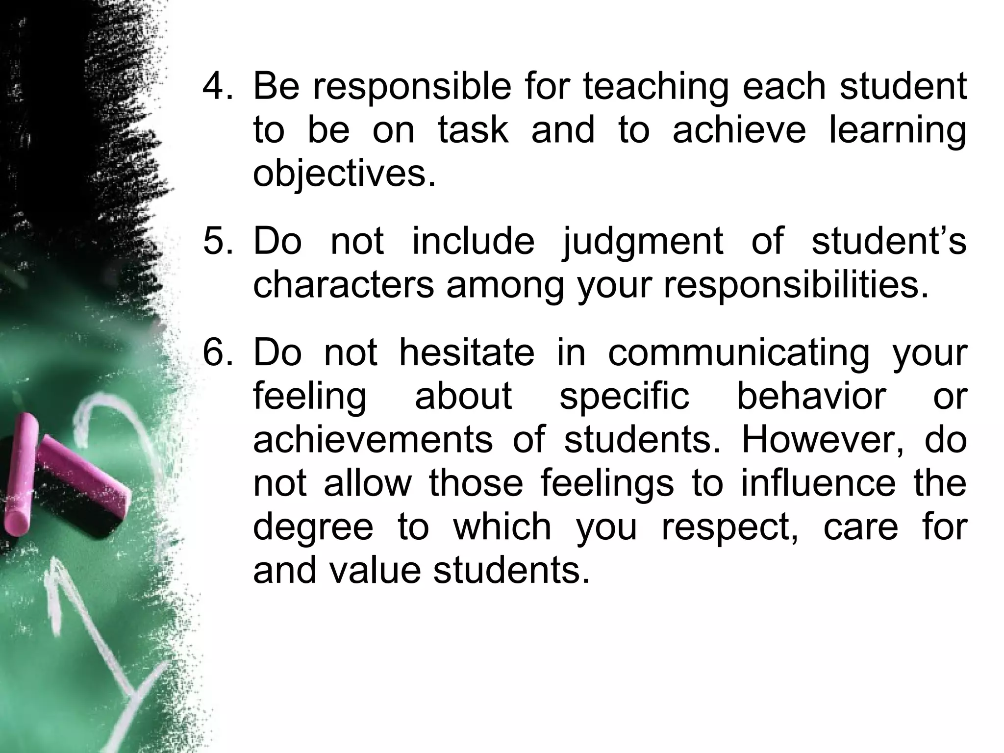 4. Be responsible for teaching each student
to be on task and to achieve learning
objectives.
5. Do not include judgment of student’s
characters among your responsibilities.
6. Do not hesitate in communicating your
feeling about specific behavior or
achievements of students. However, do
not allow those feelings to influence the
degree to which you respect, care for
and value students.
 