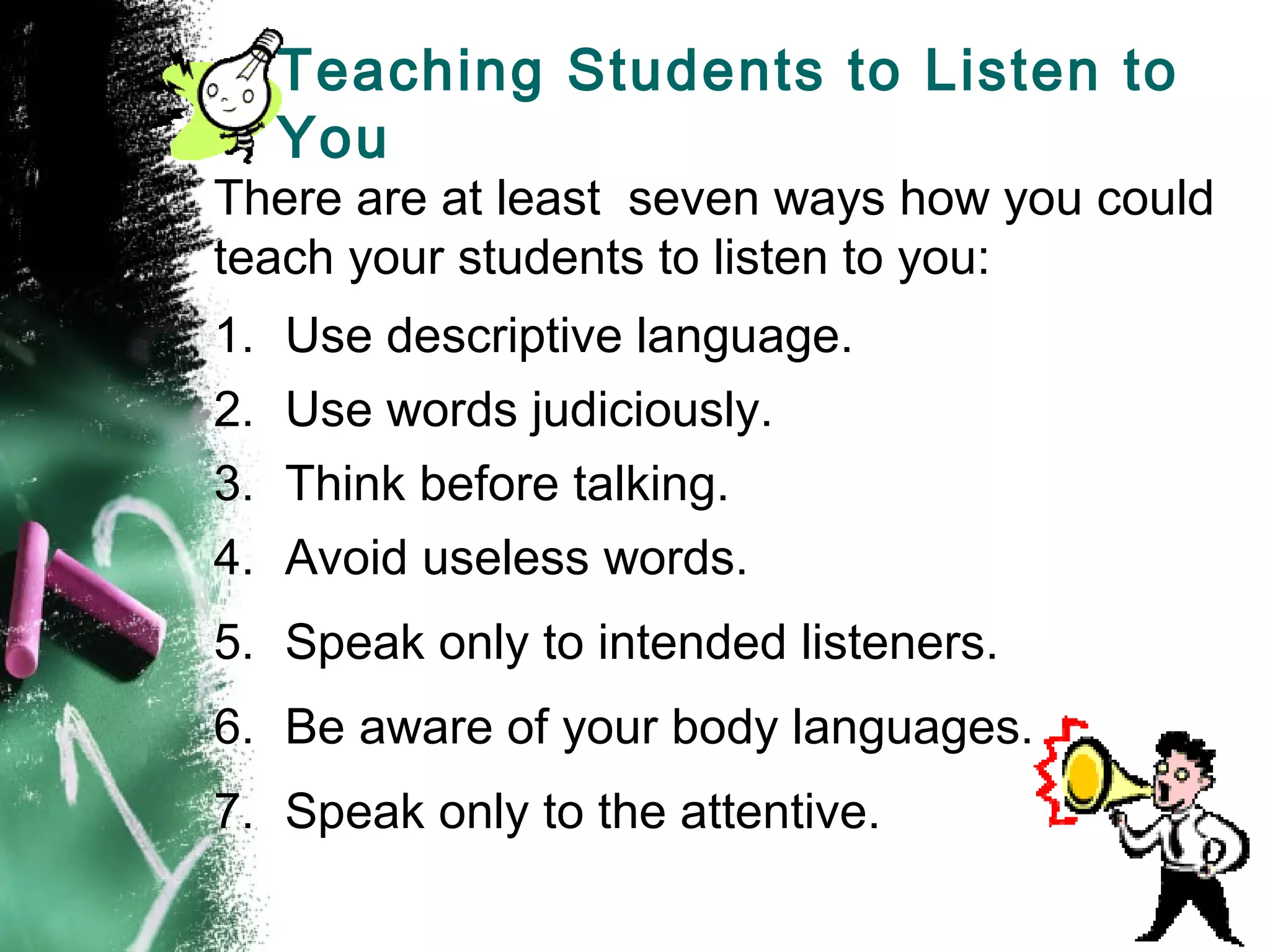 Teaching Students to Listen to
You
There are at least seven ways how you could
teach your students to listen to you:
1. Use descriptive language.
2. Use words judiciously.
3. Think before talking.
4. Avoid useless words.
5. Speak only to intended listeners.
6. Be aware of your body languages.
7. Speak only to the attentive.
 