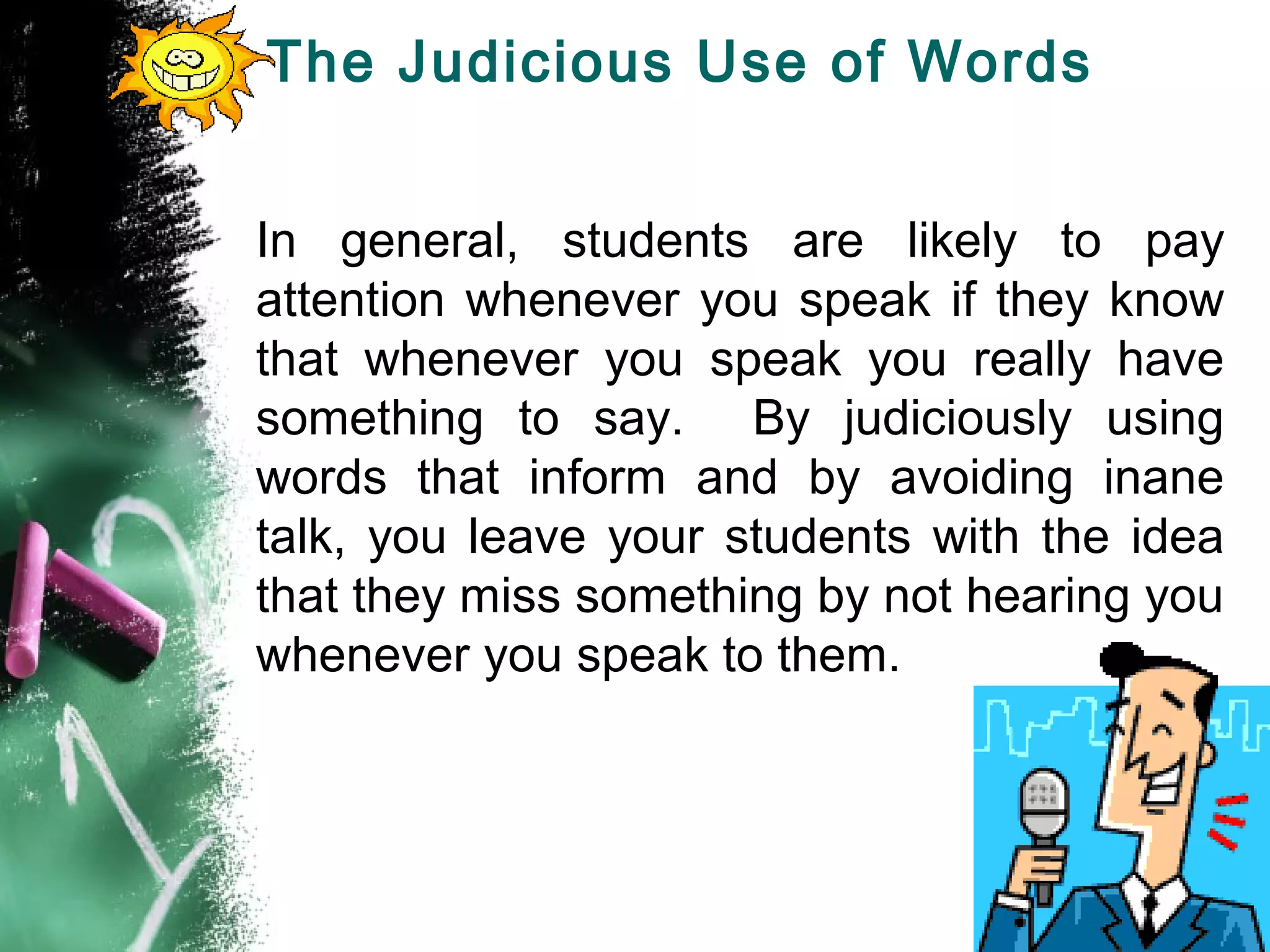 The Judicious Use of Words
In general, students are likely to pay
attention whenever you speak if they know
that whenever you speak you really have
something to say. By judiciously using
words that inform and by avoiding inane
talk, you leave your students with the idea
that they miss something by not hearing you
whenever you speak to them.
 