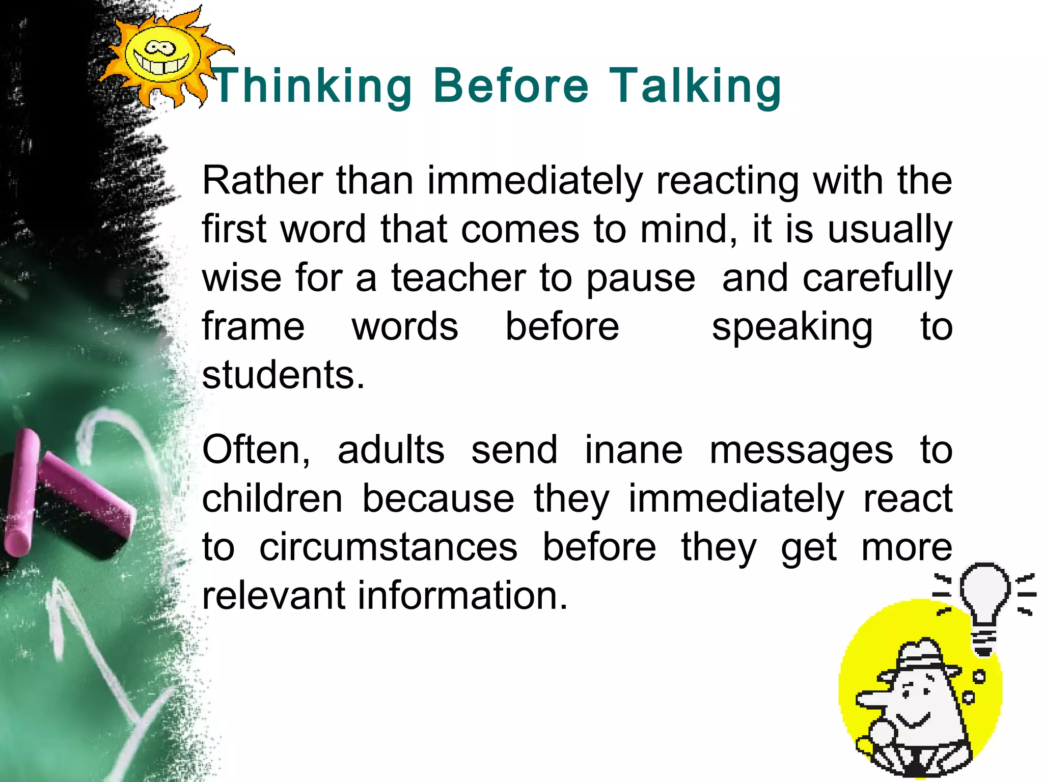 Thinking Before Talking
Rather than immediately reacting with the
first word that comes to mind, it is usually
wise for a teacher to pause and carefully
frame words before speaking to
students.
Often, adults send inane messages to
children because they immediately react
to circumstances before they get more
relevant information.
 