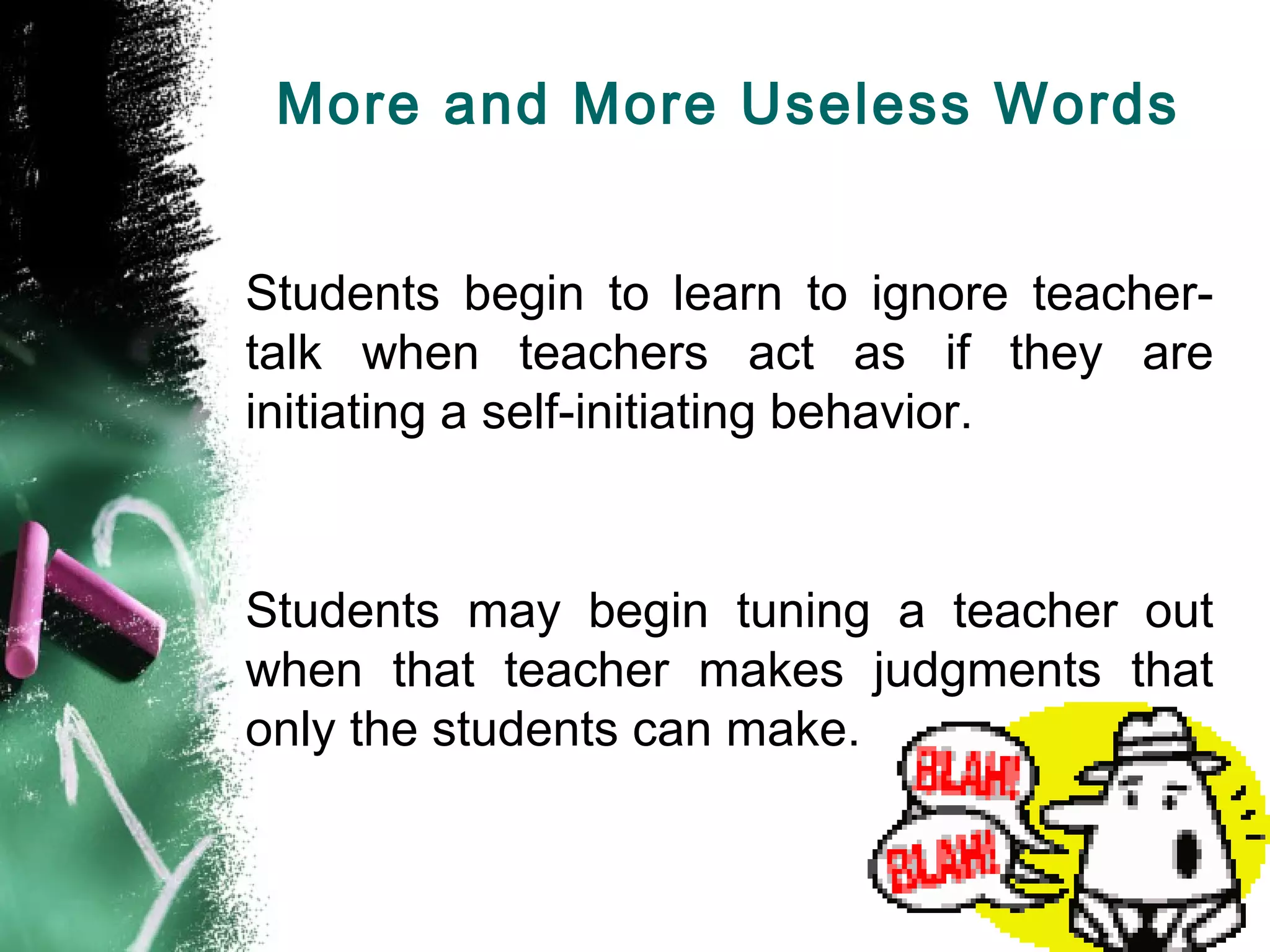 More and More Useless Words
Students begin to learn to ignore teacher-
talk when teachers act as if they are
initiating a self-initiating behavior.
Students may begin tuning a teacher out
when that teacher makes judgments that
only the students can make.
 