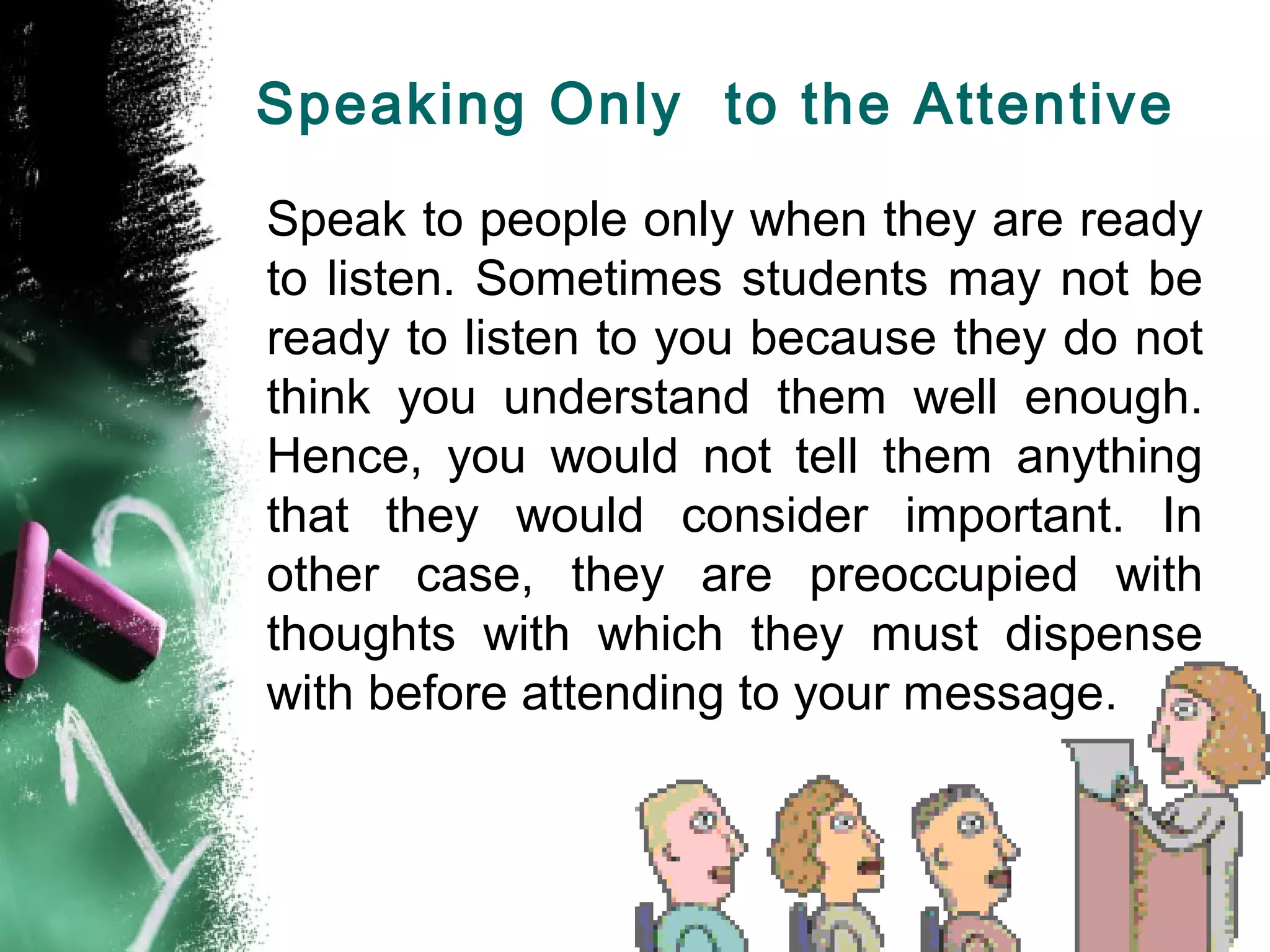 Speaking Only to the Attentive
Speak to people only when they are ready
to listen. Sometimes students may not be
ready to listen to you because they do not
think you understand them well enough.
Hence, you would not tell them anything
that they would consider important. In
other case, they are preoccupied with
thoughts with which they must dispense
with before attending to your message.
 