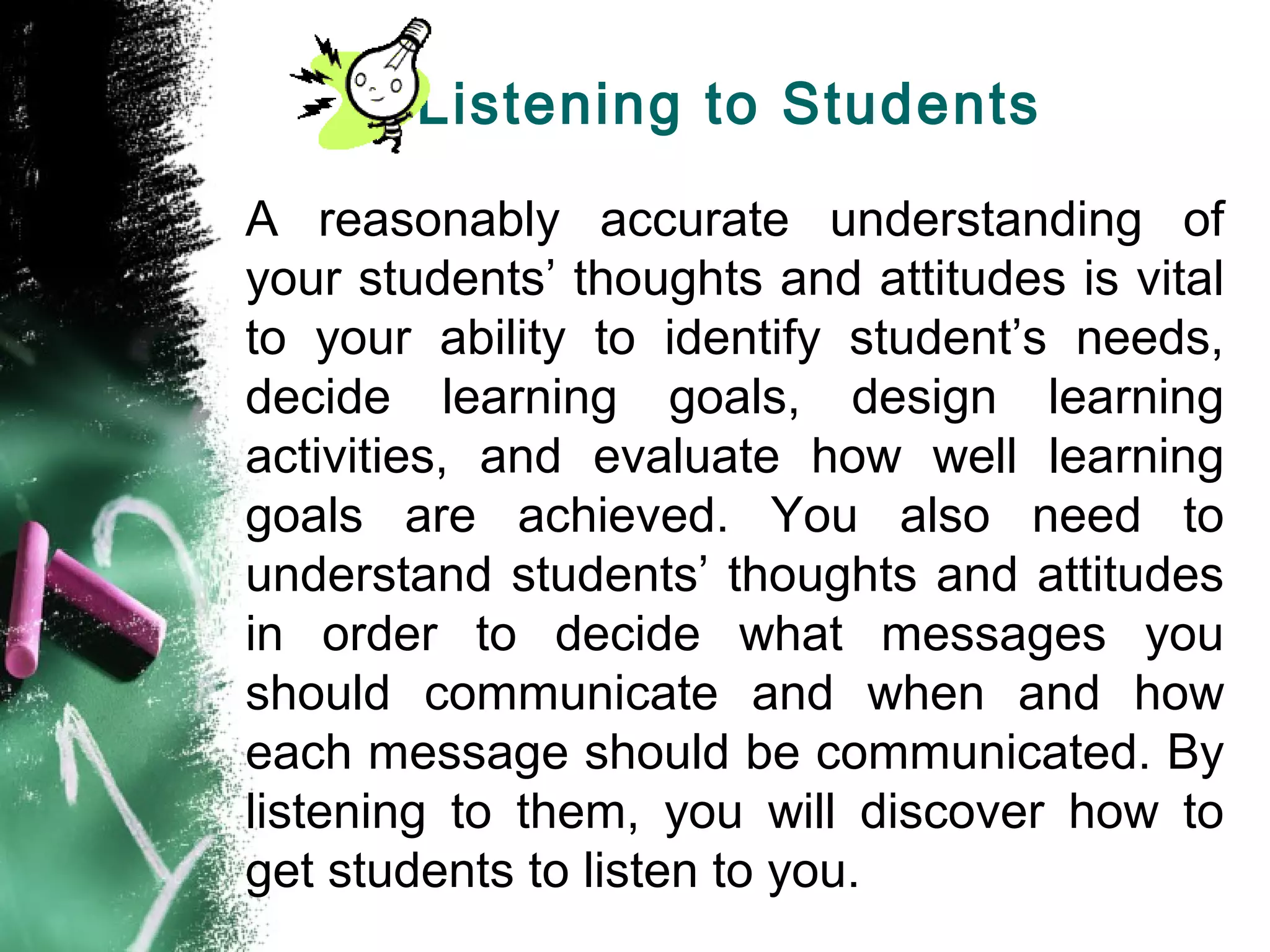 Listening to Students
A reasonably accurate understanding of
your students’ thoughts and attitudes is vital
to your ability to identify student’s needs,
decide learning goals, design learning
activities, and evaluate how well learning
goals are achieved. You also need to
understand students’ thoughts and attitudes
in order to decide what messages you
should communicate and when and how
each message should be communicated. By
listening to them, you will discover how to
get students to listen to you.
 