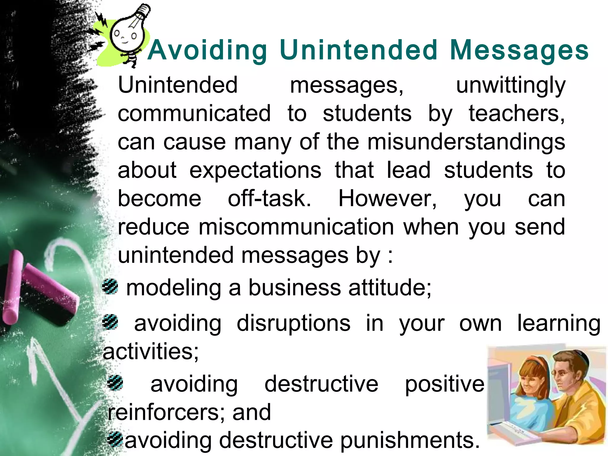 Avoiding Unintended Messages
Unintended messages, unwittingly
communicated to students by teachers,
can cause many of the misunderstandings
about expectations that lead students to
become off-task. However, you can
reduce miscommunication when you send
unintended messages by :
modeling a business attitude;
avoiding disruptions in your own learning
activities;
avoiding destructive positive
reinforcers; and
avoiding destructive punishments.
 