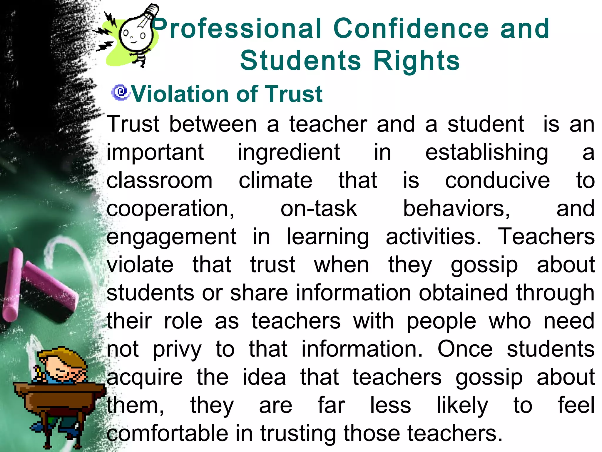 Professional Confidence and
Students Rights
Violation of Trust
Trust between a teacher and a student is an
important ingredient in establishing a
classroom climate that is conducive to
cooperation, on-task behaviors, and
engagement in learning activities. Teachers
violate that trust when they gossip about
students or share information obtained through
their role as teachers with people who need
not privy to that information. Once students
acquire the idea that teachers gossip about
them, they are far less likely to feel
comfortable in trusting those teachers.
 