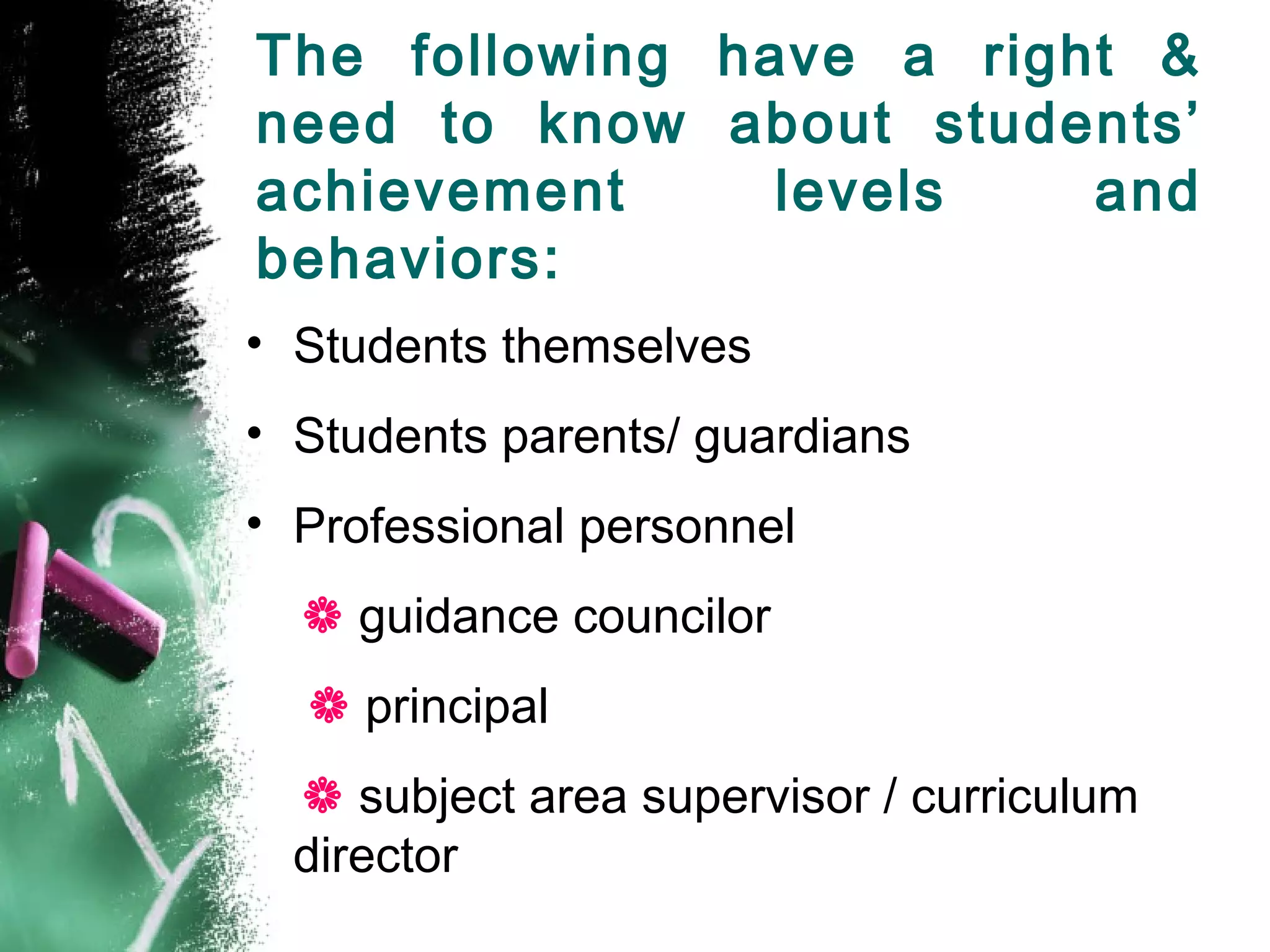 The following have a right &
need to know about students’
achievement levels and
behaviors:
• Students themselves
• Students parents/ guardians
• Professional personnel
 guidance councilor
 principal
 subject area supervisor / curriculum
director
 