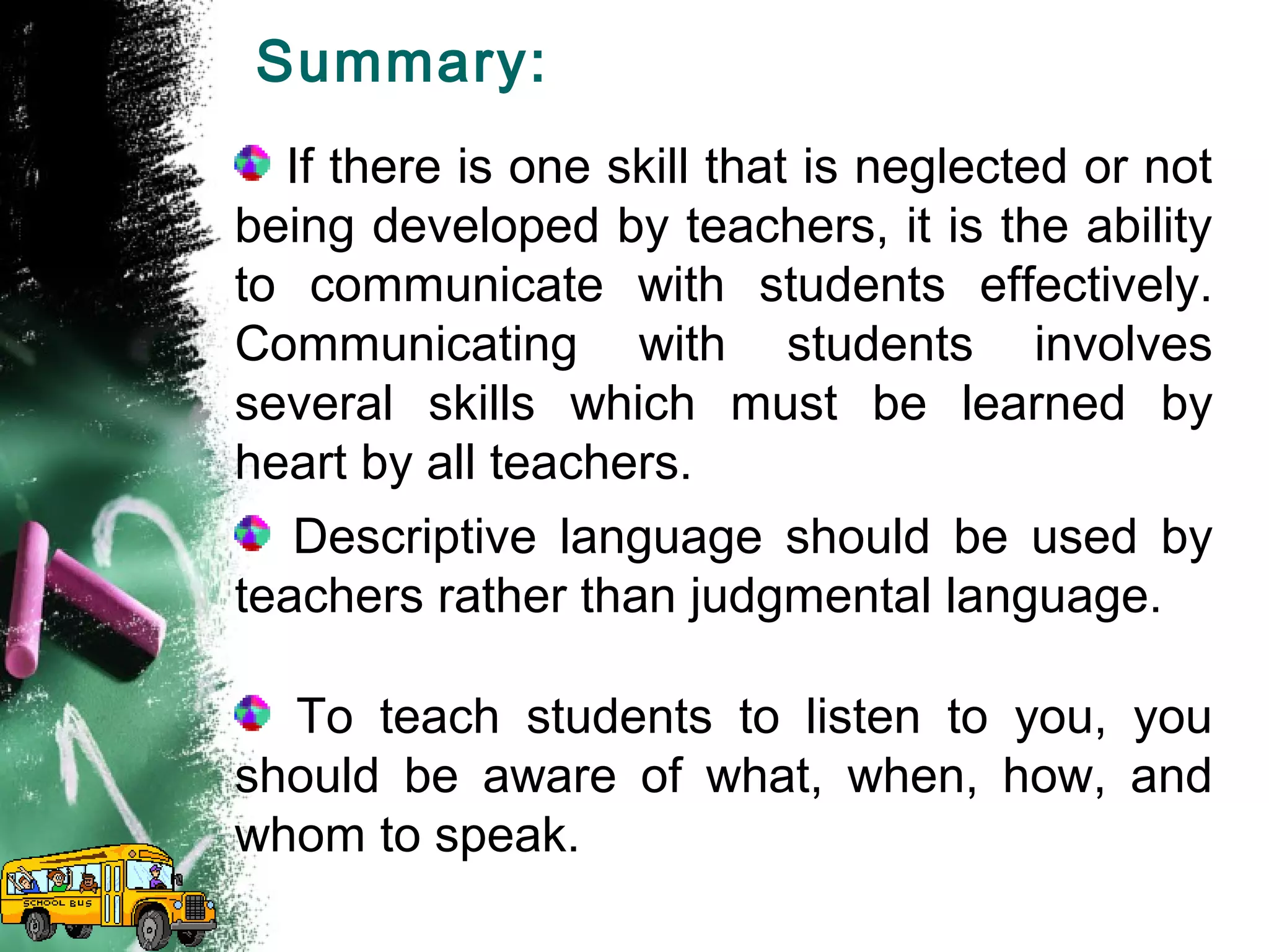Summary:
If there is one skill that is neglected or not
being developed by teachers, it is the ability
to communicate with students effectively.
Communicating with students involves
several skills which must be learned by
heart by all teachers.
Descriptive language should be used by
teachers rather than judgmental language.
To teach students to listen to you, you
should be aware of what, when, how, and
whom to speak.
 