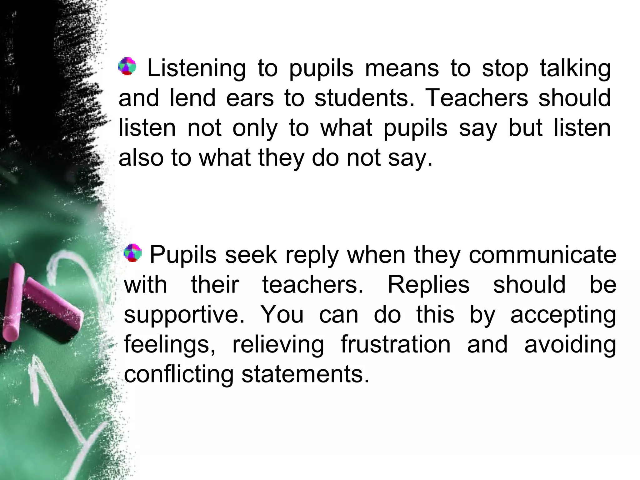 Listening to pupils means to stop talking
and lend ears to students. Teachers should
listen not only to what pupils say but listen
also to what they do not say.
Pupils seek reply when they communicate
with their teachers. Replies should be
supportive. You can do this by accepting
feelings, relieving frustration and avoiding
conflicting statements.
 
