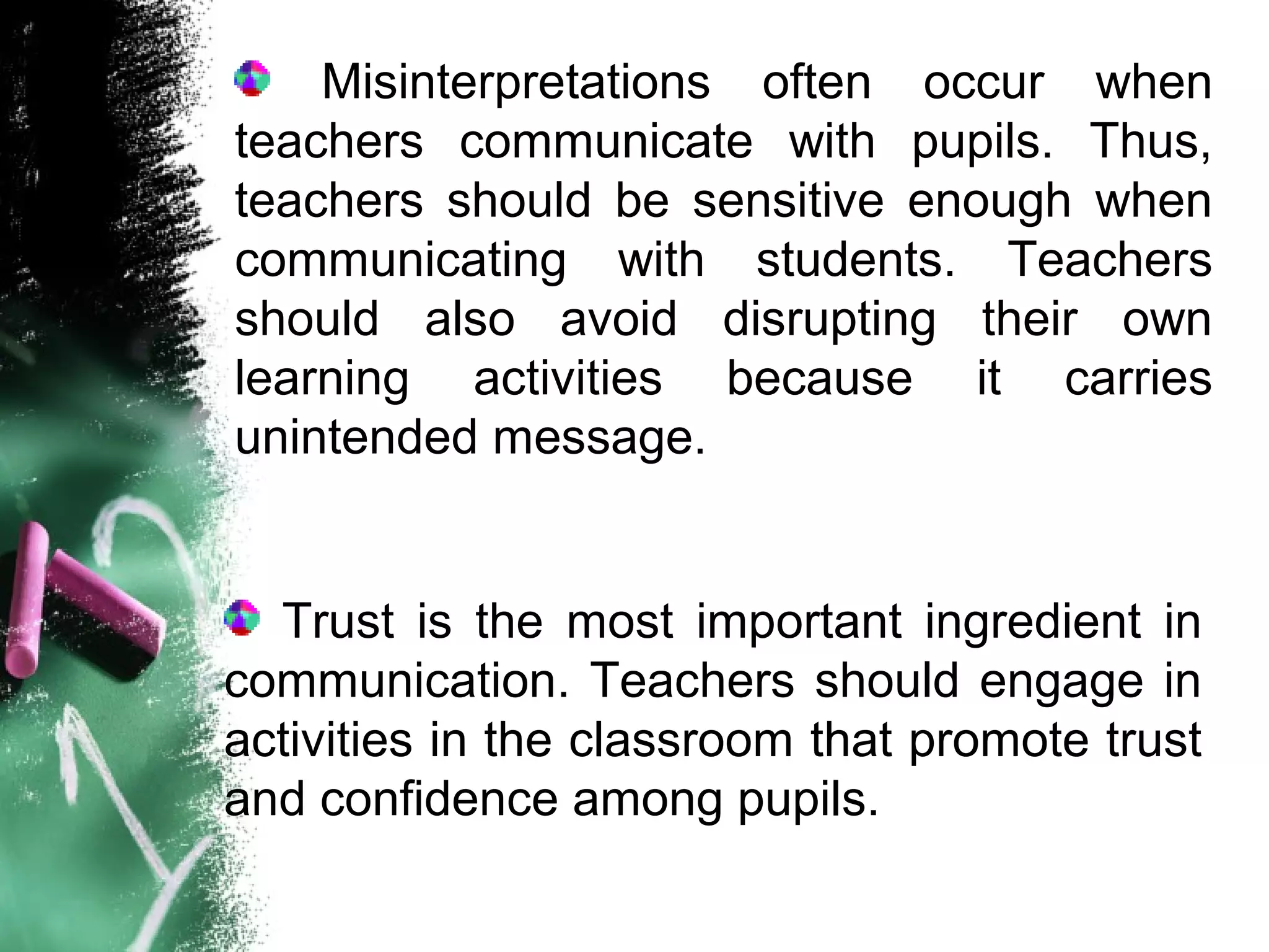 Misinterpretations often occur when
teachers communicate with pupils. Thus,
teachers should be sensitive enough when
communicating with students. Teachers
should also avoid disrupting their own
learning activities because it carries
unintended message.
Trust is the most important ingredient in
communication. Teachers should engage in
activities in the classroom that promote trust
and confidence among pupils.
 
