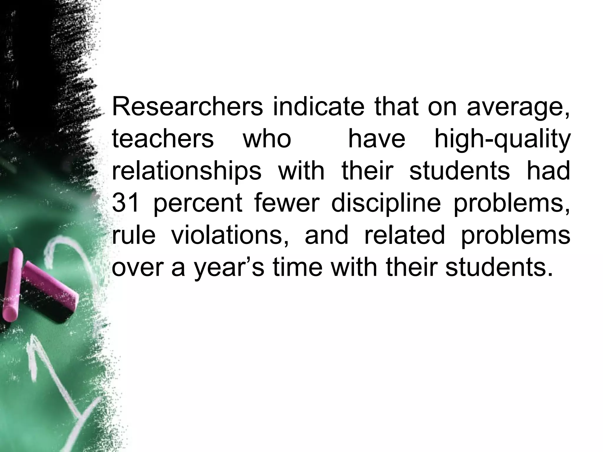 Researchers indicate that on average,
teachers who have high-quality
relationships with their students had
31 percent fewer discipline problems,
rule violations, and related problems
over a year’s time with their students.
 