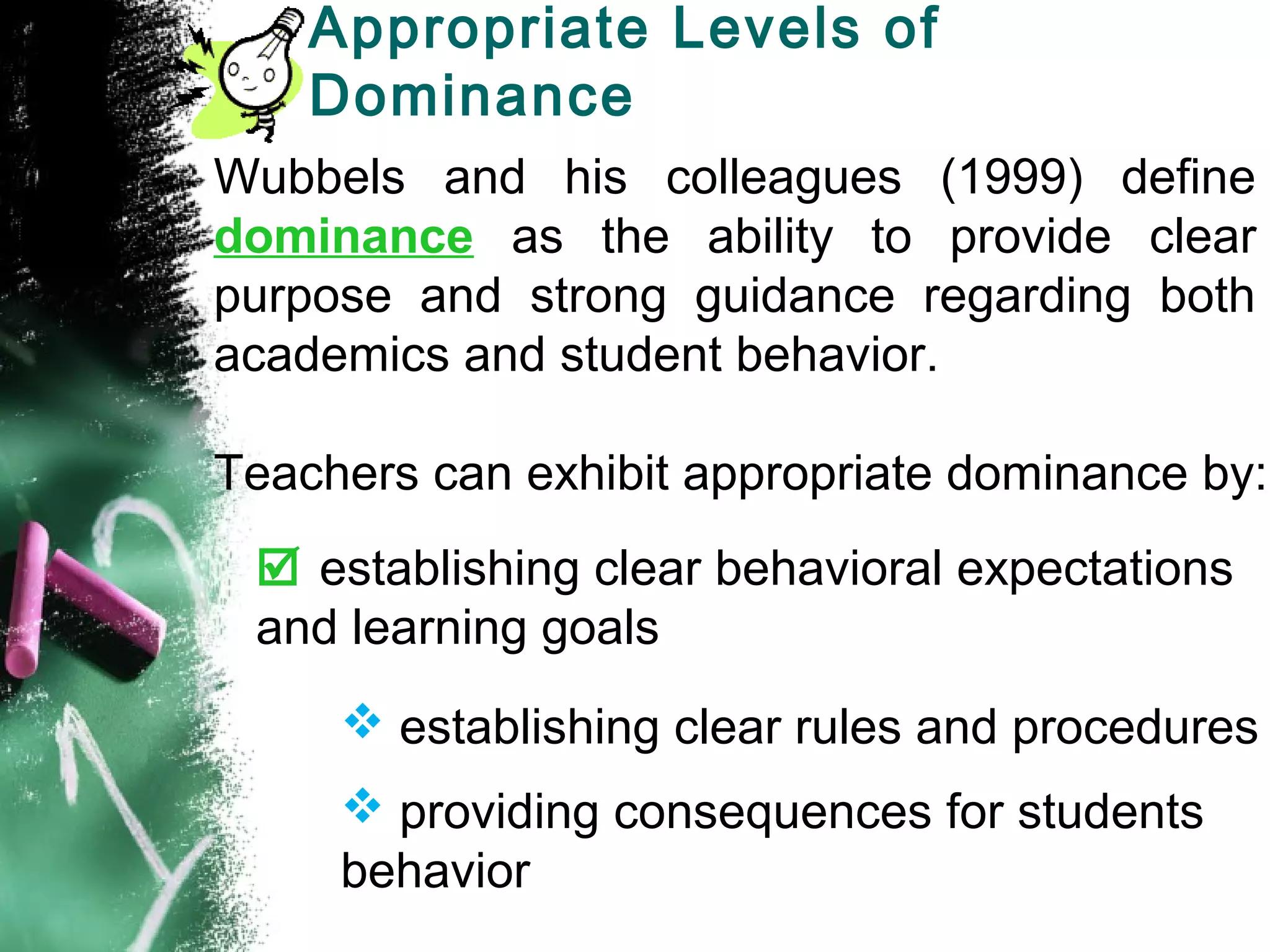 Appropriate Levels of
Dominance
Wubbels and his colleagues (1999) define
dominance as the ability to provide clear
purpose and strong guidance regarding both
academics and student behavior.
Teachers can exhibit appropriate dominance by:
 establishing clear behavioral expectations
and learning goals
 establishing clear rules and procedures
 providing consequences for students
behavior
 