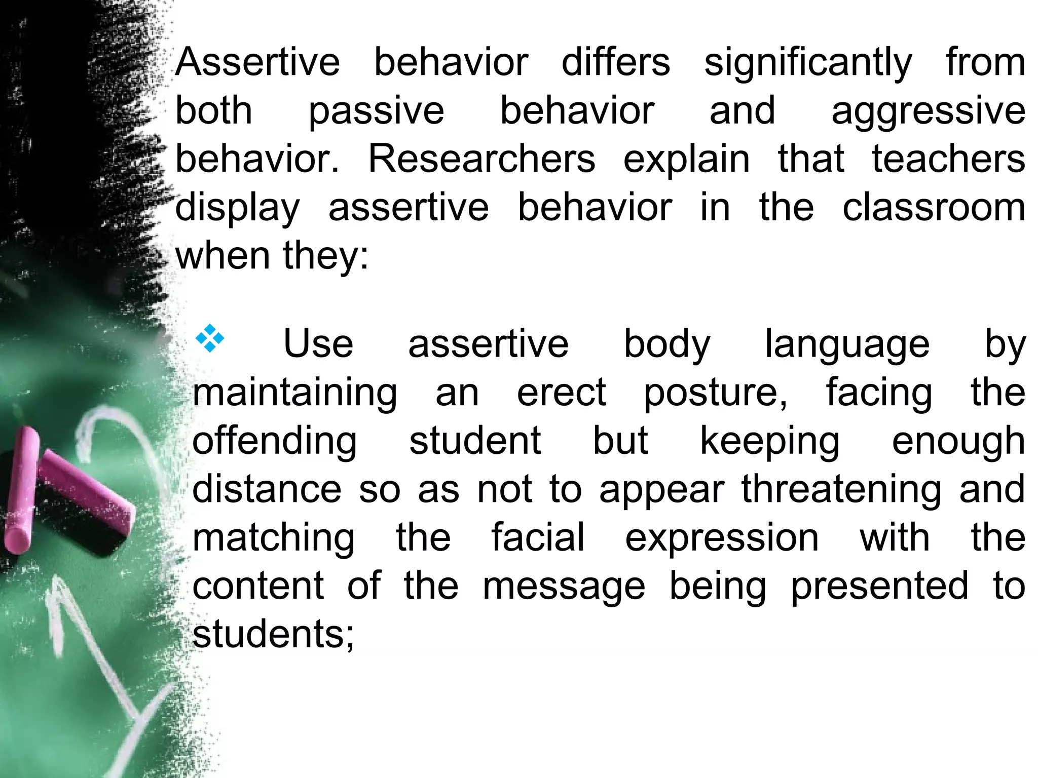 Assertive behavior differs significantly from
both passive behavior and aggressive
behavior. Researchers explain that teachers
display assertive behavior in the classroom
when they:
 Use assertive body language by
maintaining an erect posture, facing the
offending student but keeping enough
distance so as not to appear threatening and
matching the facial expression with the
content of the message being presented to
students;
 