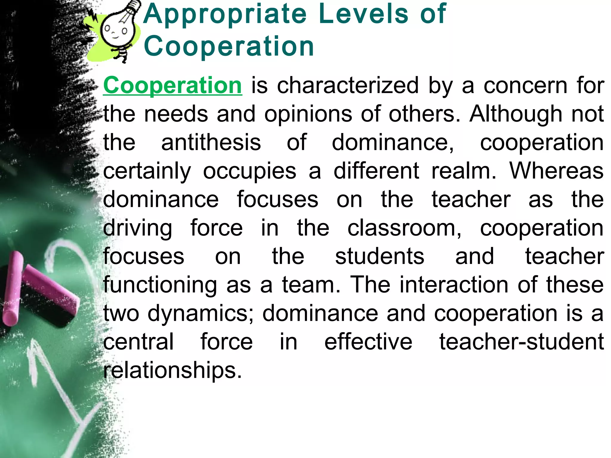 Appropriate Levels of
Cooperation
Cooperation is characterized by a concern for
the needs and opinions of others. Although not
the antithesis of dominance, cooperation
certainly occupies a different realm. Whereas
dominance focuses on the teacher as the
driving force in the classroom, cooperation
focuses on the students and teacher
functioning as a team. The interaction of these
two dynamics; dominance and cooperation is a
central force in effective teacher-student
relationships.
 