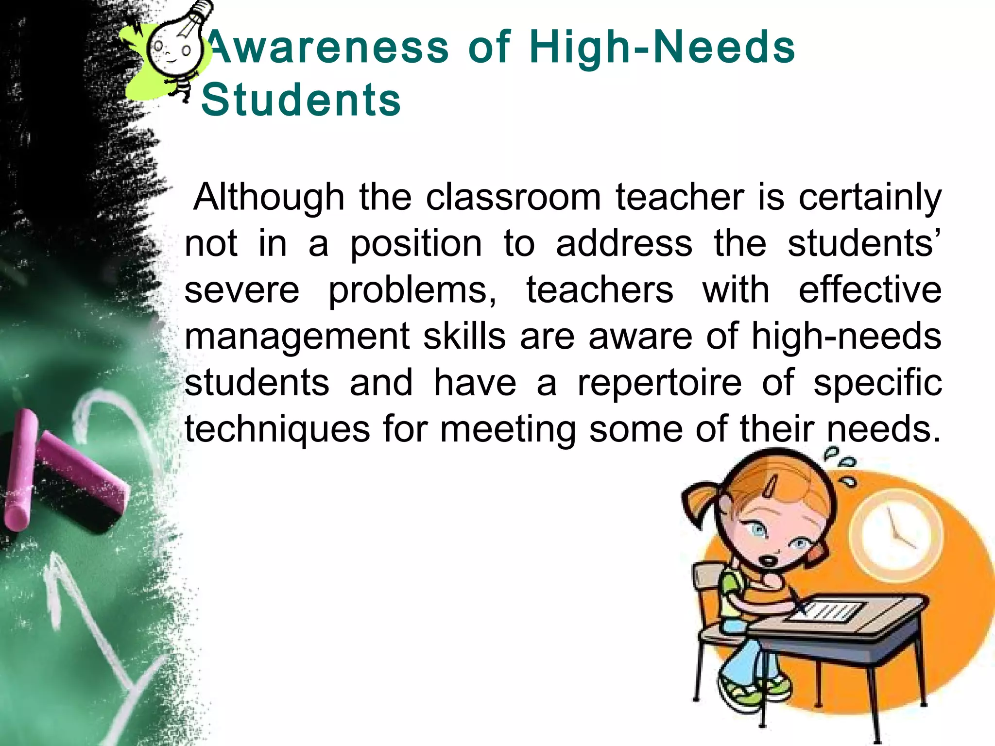 Awareness of High-Needs
Students
Although the classroom teacher is certainly
not in a position to address the students’
severe problems, teachers with effective
management skills are aware of high-needs
students and have a repertoire of specific
techniques for meeting some of their needs.
 