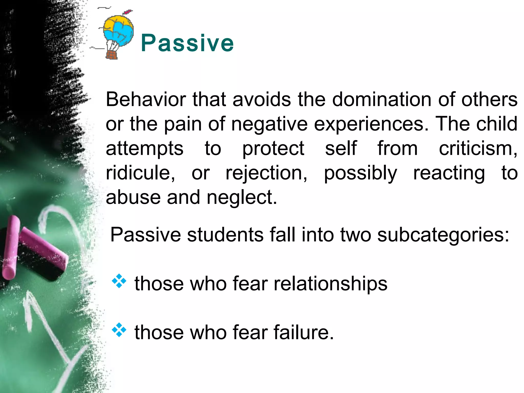 Passive
Behavior that avoids the domination of others
or the pain of negative experiences. The child
attempts to protect self from criticism,
ridicule, or rejection, possibly reacting to
abuse and neglect.
Passive students fall into two subcategories:
 those who fear relationships
 those who fear failure.
 
