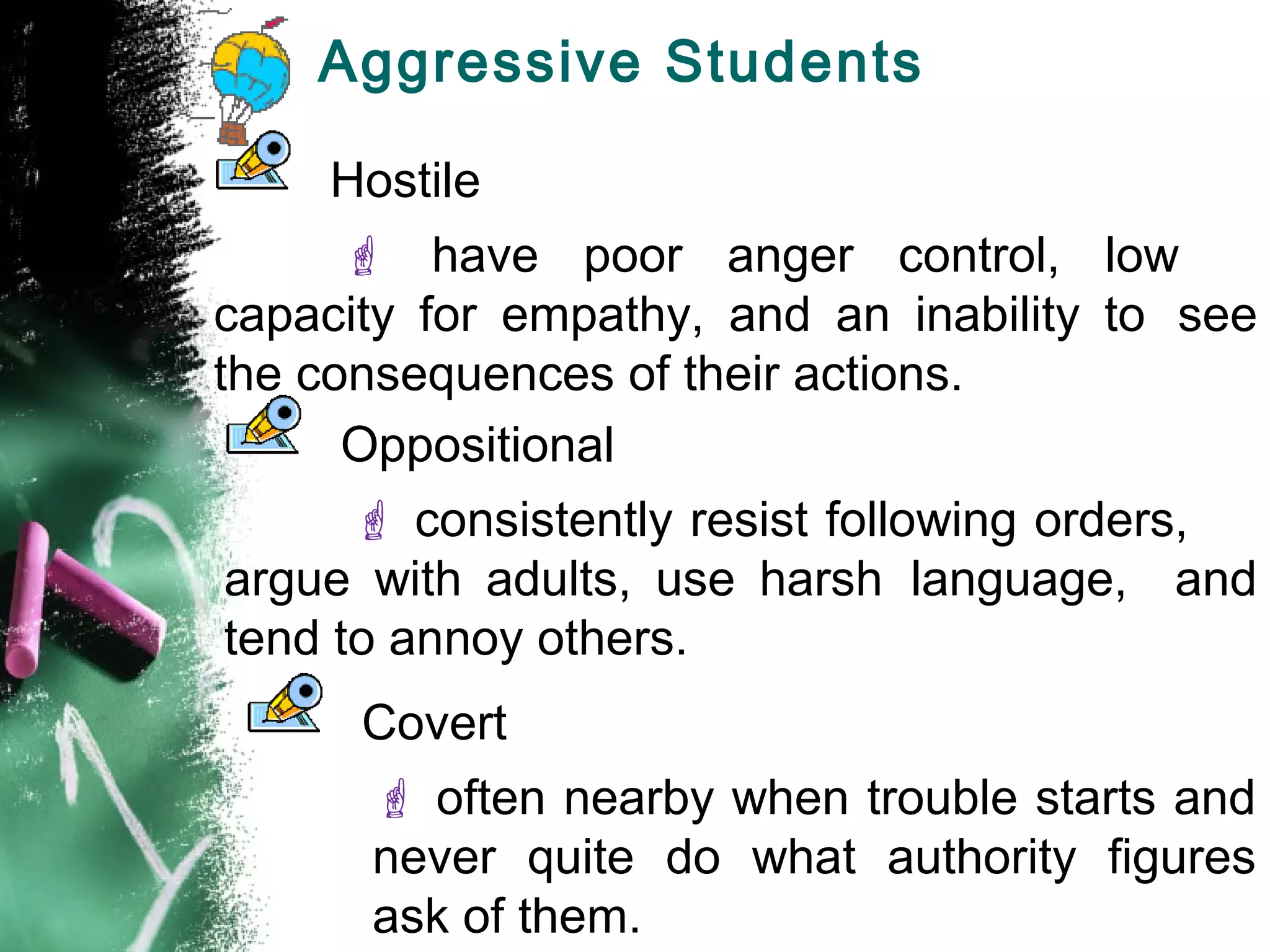 Aggressive Students
Hostile
 have poor anger control, low
capacity for empathy, and an inability to see
the consequences of their actions.
Oppositional
 consistently resist following orders,
argue with adults, use harsh language, and
tend to annoy others.
Covert
 often nearby when trouble starts and
never quite do what authority figures
ask of them.
 