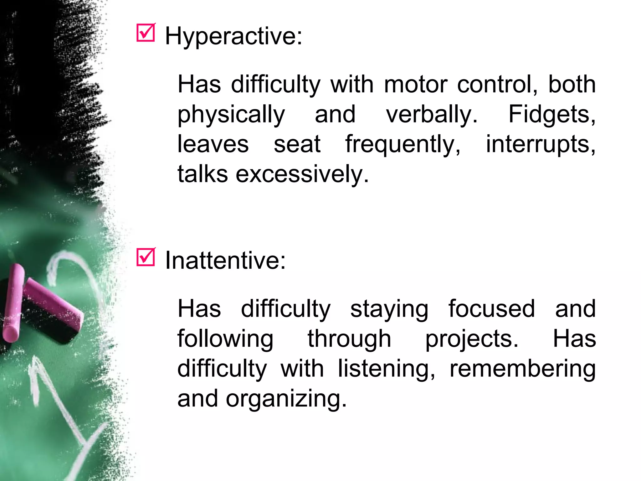  Hyperactive:
 Inattentive:
Has difficulty with motor control, both
physically and verbally. Fidgets,
leaves seat frequently, interrupts,
talks excessively.
Has difficulty staying focused and
following through projects. Has
difficulty with listening, remembering
and organizing.
 