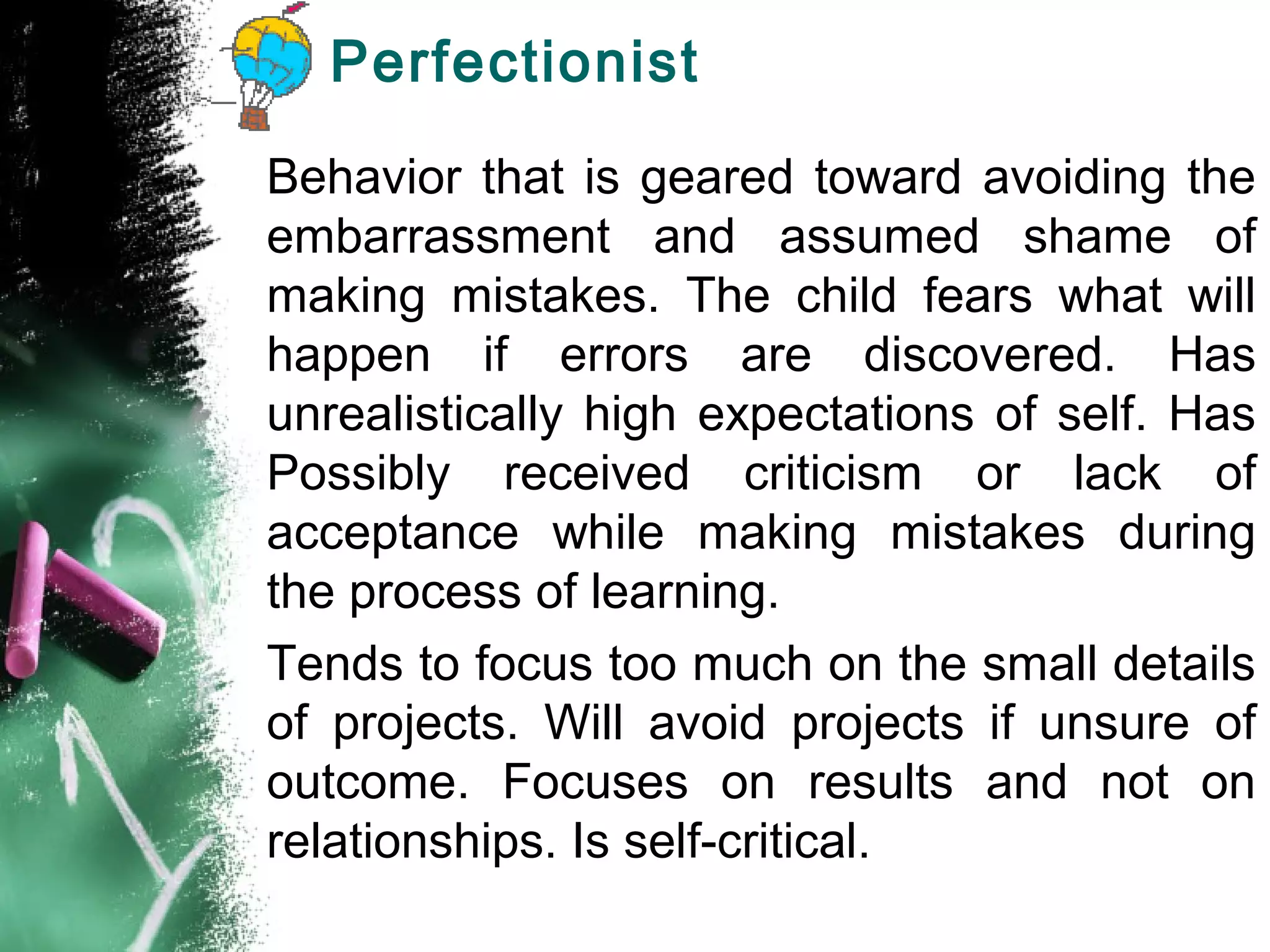 Perfectionist
Behavior that is geared toward avoiding the
embarrassment and assumed shame of
making mistakes. The child fears what will
happen if errors are discovered. Has
unrealistically high expectations of self. Has
Possibly received criticism or lack of
acceptance while making mistakes during
the process of learning.
Tends to focus too much on the small details
of projects. Will avoid projects if unsure of
outcome. Focuses on results and not on
relationships. Is self-critical.
 