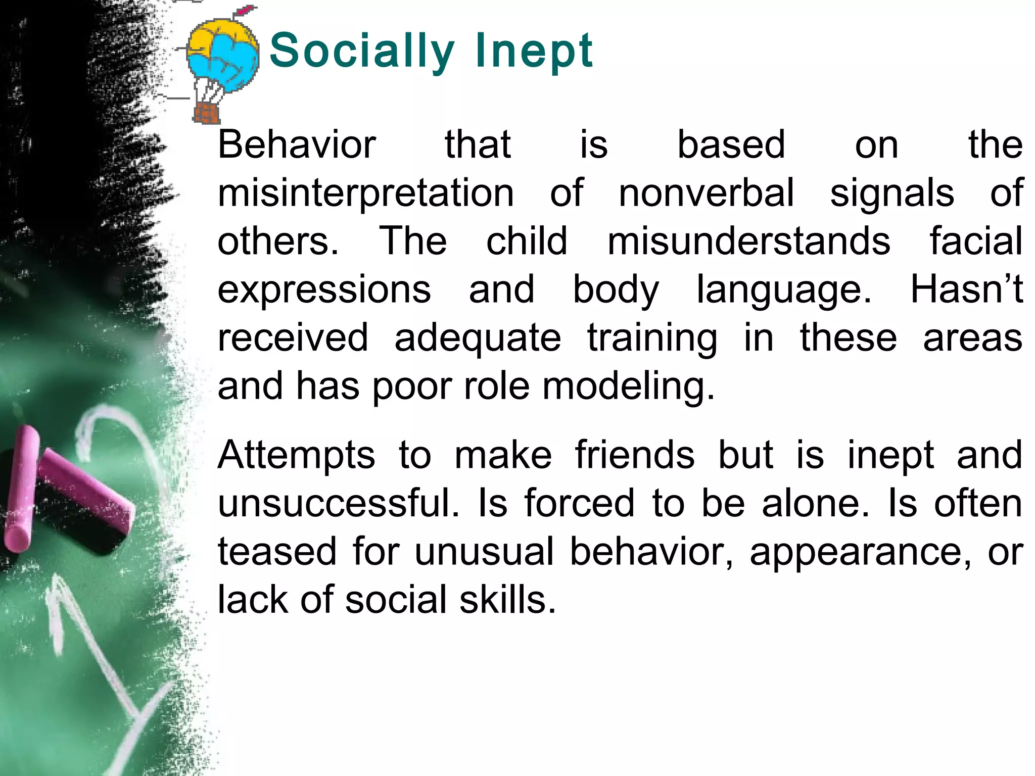 Socially Inept
Behavior that is based on the
misinterpretation of nonverbal signals of
others. The child misunderstands facial
expressions and body language. Hasn’t
received adequate training in these areas
and has poor role modeling.
Attempts to make friends but is inept and
unsuccessful. Is forced to be alone. Is often
teased for unusual behavior, appearance, or
lack of social skills.
 