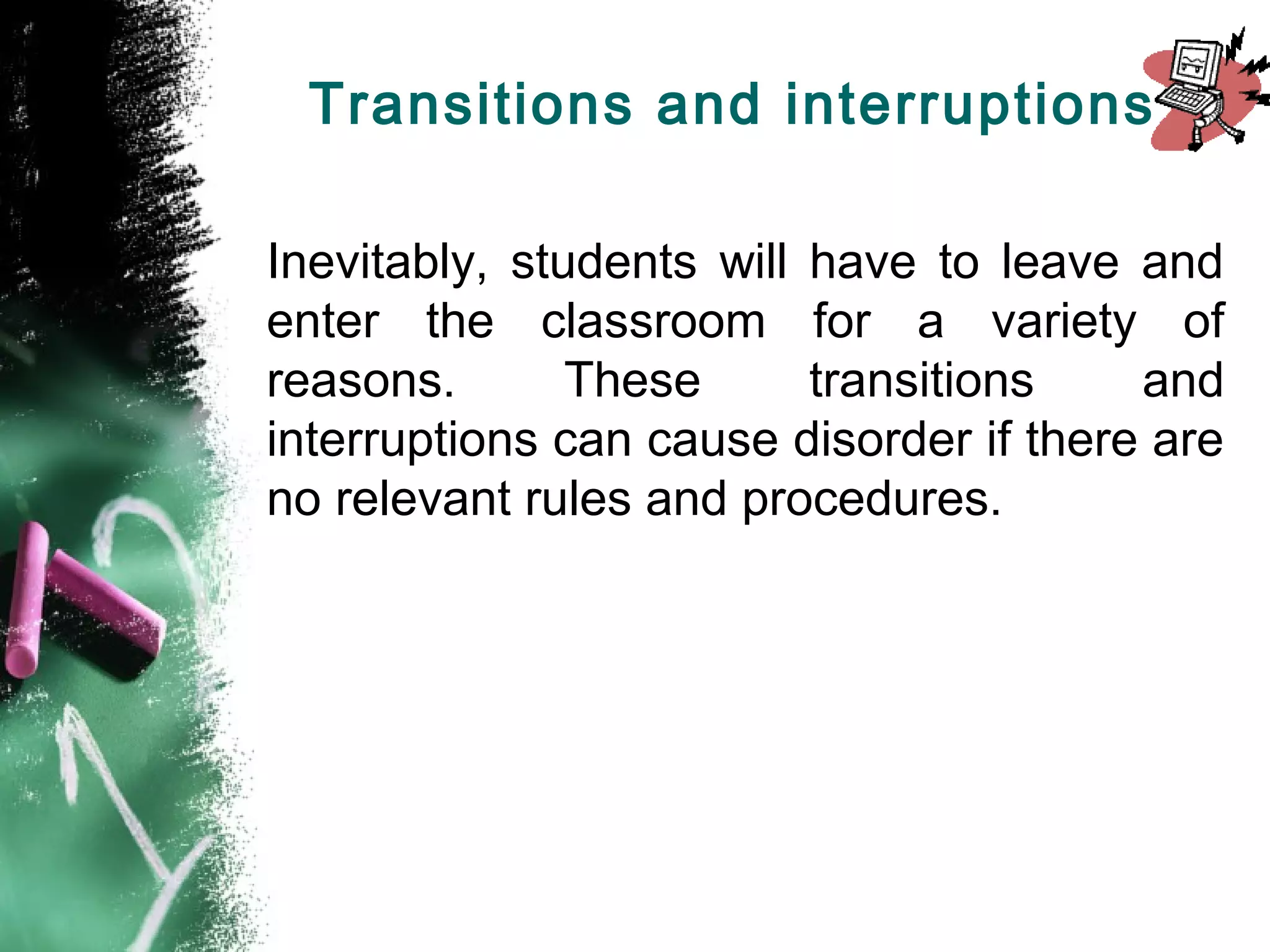 Transitions and interruptions
Inevitably, students will have to leave and
enter the classroom for a variety of
reasons. These transitions and
interruptions can cause disorder if there are
no relevant rules and procedures.
 