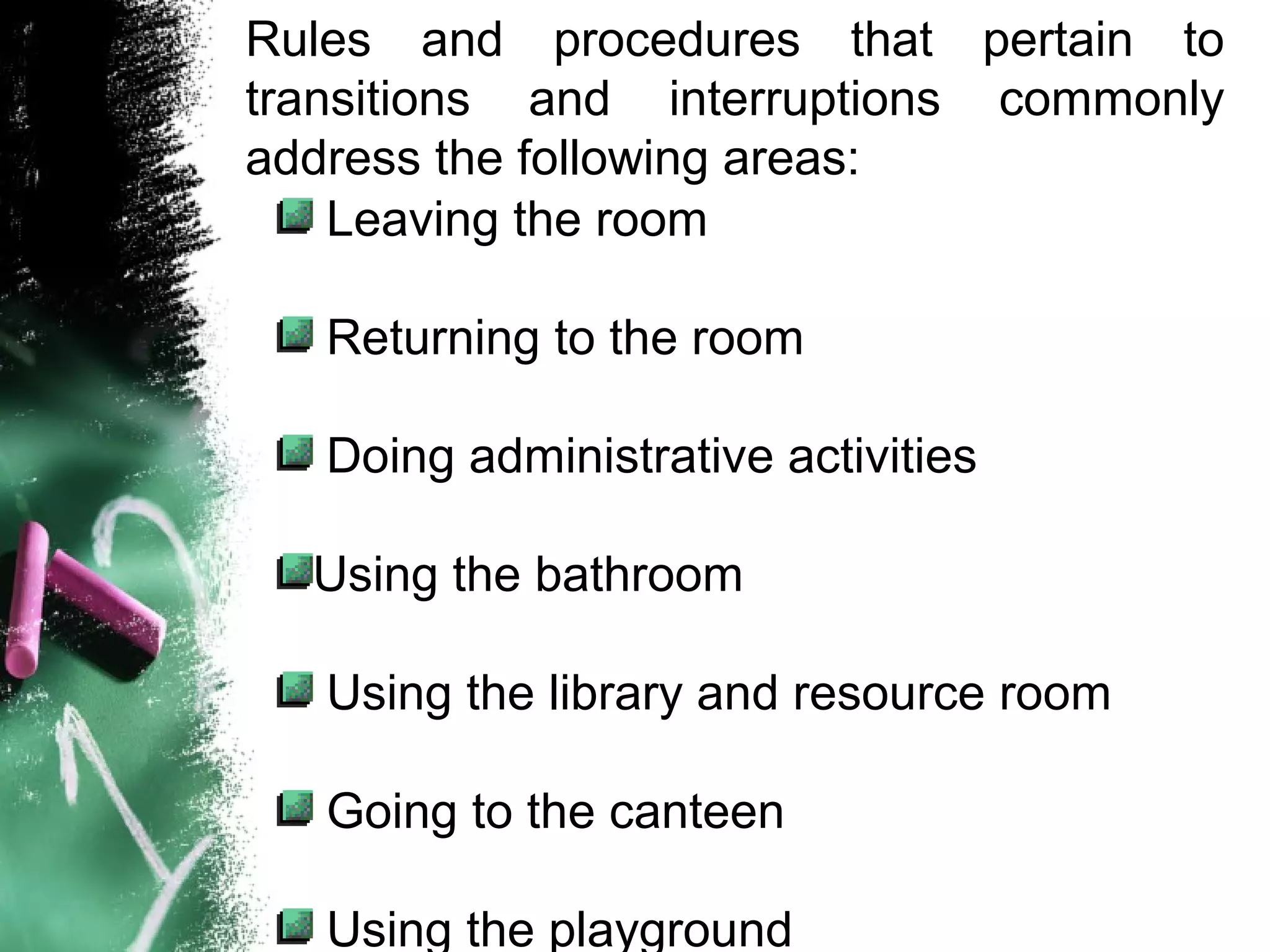 Rules and procedures that pertain to
transitions and interruptions commonly
address the following areas:
Leaving the room
Returning to the room
Doing administrative activities
Using the bathroom
Using the library and resource room
Going to the canteen
Using the playground
 