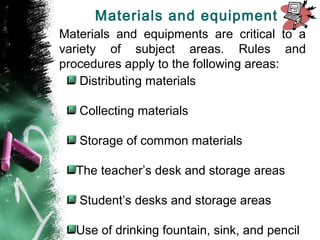 Materials and equipments are critical to a
variety of subject areas. Rules and
procedures apply to the following areas:
Distributing materials
Collecting materials
Storage of common materials
The teacher’s desk and storage areas
Student’s desks and storage areas
Use of drinking fountain, sink, and pencil
Materials and equipment
 