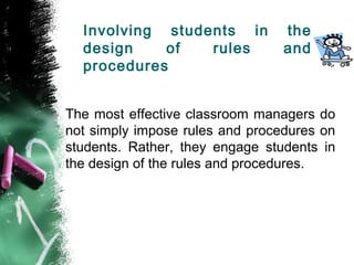 Involving students in the
design of rules and
procedures
The most effective classroom managers do
not simply impose rules and procedures on
students. Rather, they engage students in
the design of the rules and procedures.
 