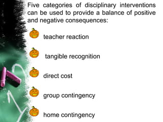 Five categories of disciplinary interventions
can be used to provide a balance of positive
and negative consequences:
teacher reaction
tangible recognition
direct cost
group contingency
home contingency
 