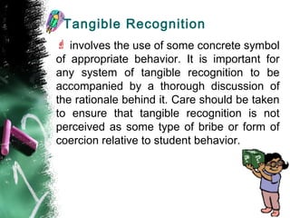 Tangible Recognition
 involves the use of some concrete symbol
of appropriate behavior. It is important for
any system of tangible recognition to be
accompanied by a thorough discussion of
the rationale behind it. Care should be taken
to ensure that tangible recognition is not
perceived as some type of bribe or form of
coercion relative to student behavior.
 