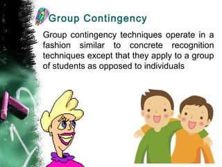 Group Contingency
Group contingency techniques operate in a
fashion similar to concrete recognition
techniques except that they apply to a group
of students as opposed to individuals
 