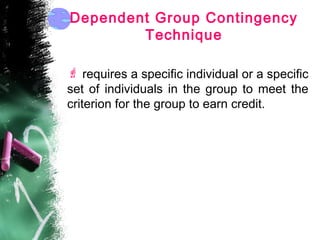 Dependent Group Contingency
Technique
 requires a specific individual or a specific
set of individuals in the group to meet the
criterion for the group to earn credit.
 