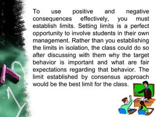 To use positive and negative
consequences effectively, you must
establish limits. Setting limits is a perfect
opportunity to involve students in their own
management. Rather than you establishing
the limits in isolation, the class could do so
after discussing with them why the target
behavior is important and what are fair
expectations regarding that behavior. The
limit established by consensus approach
would be the best limit for the class.
 