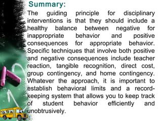 Summary:
The guiding principle for disciplinary
interventions is that they should include a
healthy balance between negative for
inappropriate behavior and positive
consequences for appropriate behavior.
Specific techniques that involve both positive
and negative consequences include teacher
reaction, tangible recognition, direct cost,
group contingency, and home contingency.
Whatever the approach, it is important to
establish behavioral limits and a record-
keeping system that allows you to keep track
of student behavior efficiently and
unobtrusively.
 