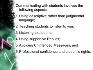 Communicating with students involves the
following aspects:
1.Using descriptive rather than judgmental
language;
2.Teaching students to listen to you;
3.Listening to students;
4.Using supportive Replies;
5.Avoiding Unintended Messages; and
6.Professional confidence and student’s rights.
 